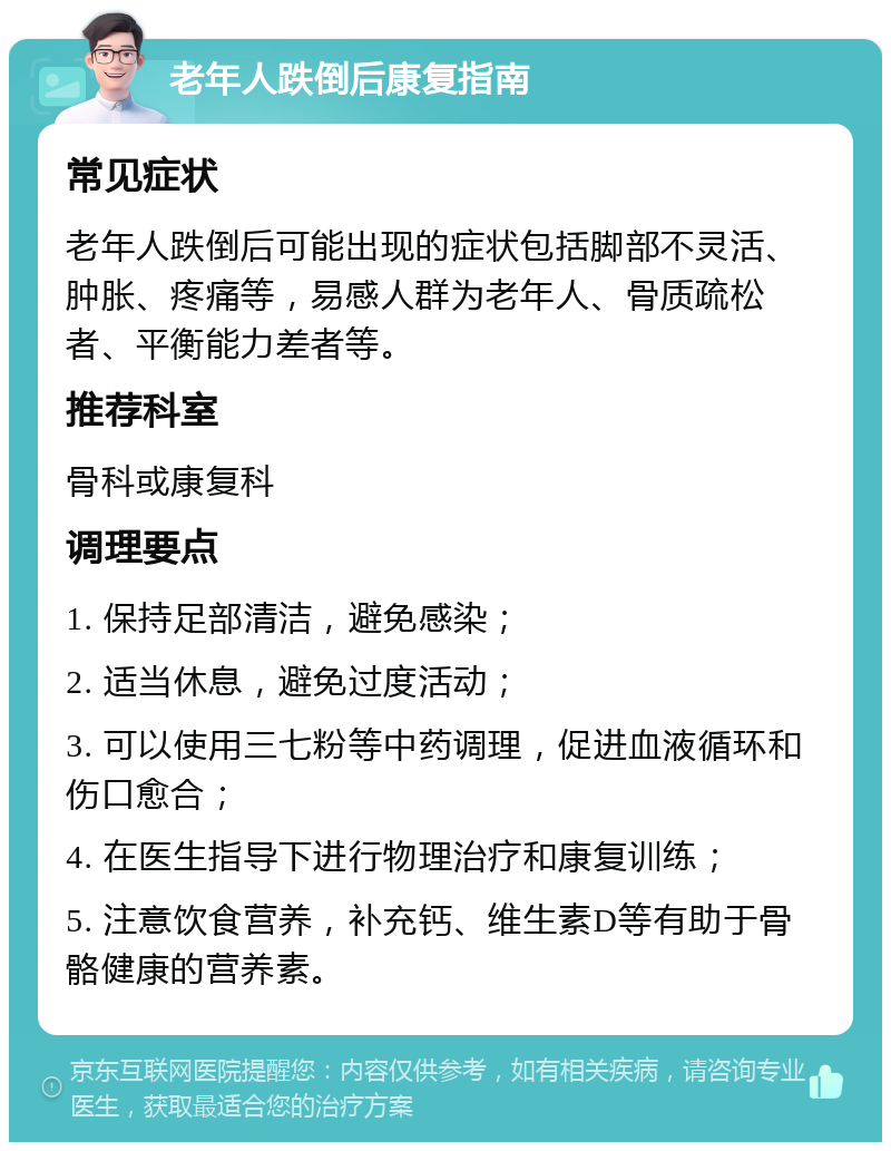 老年人跌倒后康复指南 常见症状 老年人跌倒后可能出现的症状包括脚部不灵活、肿胀、疼痛等，易感人群为老年人、骨质疏松者、平衡能力差者等。 推荐科室 骨科或康复科 调理要点 1. 保持足部清洁，避免感染； 2. 适当休息，避免过度活动； 3. 可以使用三七粉等中药调理，促进血液循环和伤口愈合； 4. 在医生指导下进行物理治疗和康复训练； 5. 注意饮食营养，补充钙、维生素D等有助于骨骼健康的营养素。