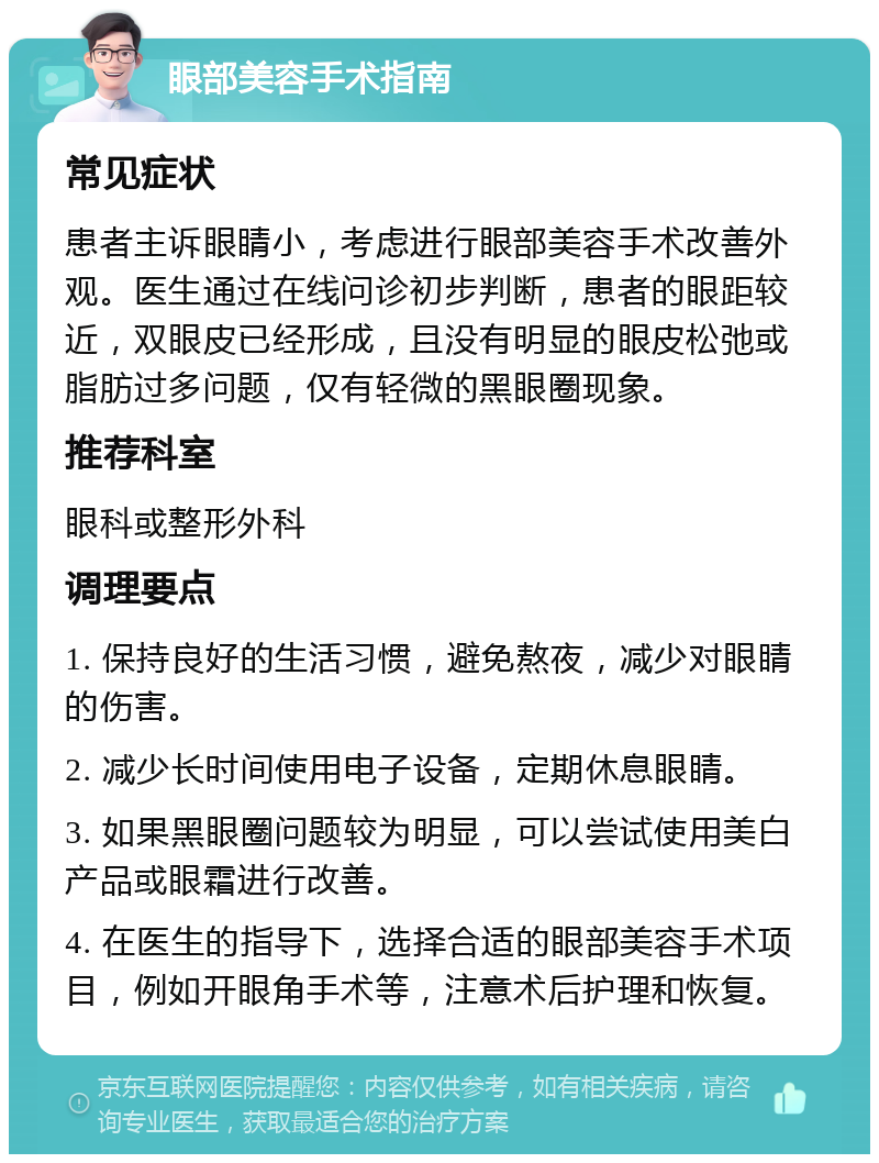 眼部美容手术指南 常见症状 患者主诉眼睛小，考虑进行眼部美容手术改善外观。医生通过在线问诊初步判断，患者的眼距较近，双眼皮已经形成，且没有明显的眼皮松弛或脂肪过多问题，仅有轻微的黑眼圈现象。 推荐科室 眼科或整形外科 调理要点 1. 保持良好的生活习惯，避免熬夜，减少对眼睛的伤害。 2. 减少长时间使用电子设备，定期休息眼睛。 3. 如果黑眼圈问题较为明显，可以尝试使用美白产品或眼霜进行改善。 4. 在医生的指导下，选择合适的眼部美容手术项目，例如开眼角手术等，注意术后护理和恢复。