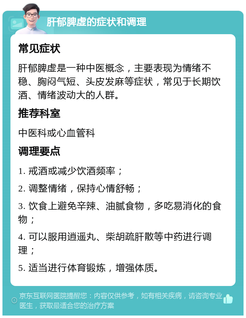 肝郁脾虚的症状和调理 常见症状 肝郁脾虚是一种中医概念，主要表现为情绪不稳、胸闷气短、头皮发麻等症状，常见于长期饮酒、情绪波动大的人群。 推荐科室 中医科或心血管科 调理要点 1. 戒酒或减少饮酒频率； 2. 调整情绪，保持心情舒畅； 3. 饮食上避免辛辣、油腻食物，多吃易消化的食物； 4. 可以服用逍遥丸、柴胡疏肝散等中药进行调理； 5. 适当进行体育锻炼，增强体质。