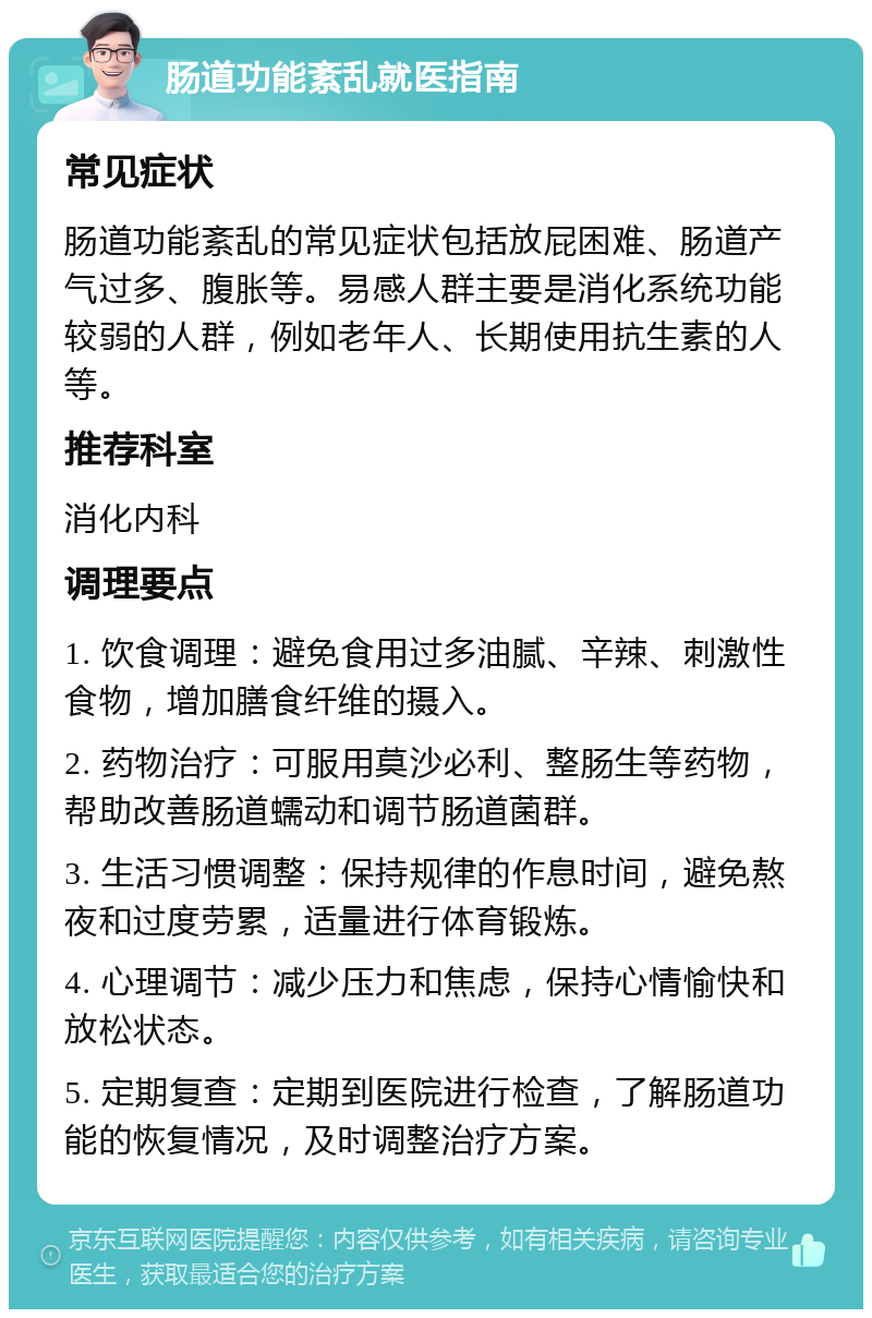 肠道功能紊乱就医指南 常见症状 肠道功能紊乱的常见症状包括放屁困难、肠道产气过多、腹胀等。易感人群主要是消化系统功能较弱的人群，例如老年人、长期使用抗生素的人等。 推荐科室 消化内科 调理要点 1. 饮食调理：避免食用过多油腻、辛辣、刺激性食物，增加膳食纤维的摄入。 2. 药物治疗：可服用莫沙必利、整肠生等药物，帮助改善肠道蠕动和调节肠道菌群。 3. 生活习惯调整：保持规律的作息时间，避免熬夜和过度劳累，适量进行体育锻炼。 4. 心理调节：减少压力和焦虑，保持心情愉快和放松状态。 5. 定期复查：定期到医院进行检查，了解肠道功能的恢复情况，及时调整治疗方案。