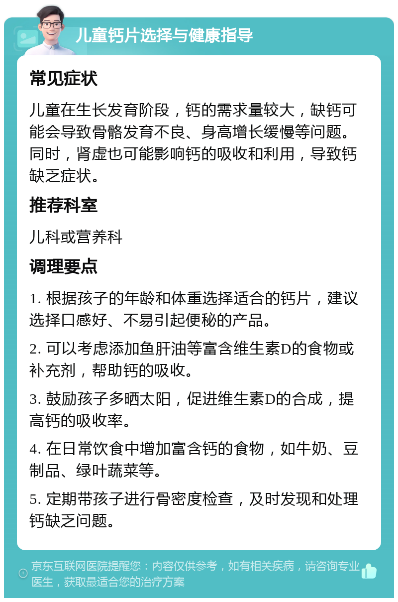 儿童钙片选择与健康指导 常见症状 儿童在生长发育阶段，钙的需求量较大，缺钙可能会导致骨骼发育不良、身高增长缓慢等问题。同时，肾虚也可能影响钙的吸收和利用，导致钙缺乏症状。 推荐科室 儿科或营养科 调理要点 1. 根据孩子的年龄和体重选择适合的钙片，建议选择口感好、不易引起便秘的产品。 2. 可以考虑添加鱼肝油等富含维生素D的食物或补充剂，帮助钙的吸收。 3. 鼓励孩子多晒太阳，促进维生素D的合成，提高钙的吸收率。 4. 在日常饮食中增加富含钙的食物，如牛奶、豆制品、绿叶蔬菜等。 5. 定期带孩子进行骨密度检查，及时发现和处理钙缺乏问题。