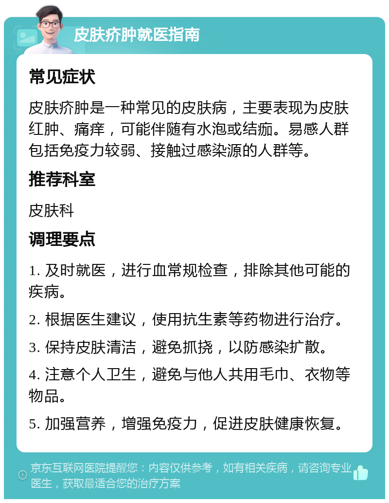 皮肤疥肿就医指南 常见症状 皮肤疥肿是一种常见的皮肤病，主要表现为皮肤红肿、痛痒，可能伴随有水泡或结痂。易感人群包括免疫力较弱、接触过感染源的人群等。 推荐科室 皮肤科 调理要点 1. 及时就医，进行血常规检查，排除其他可能的疾病。 2. 根据医生建议，使用抗生素等药物进行治疗。 3. 保持皮肤清洁，避免抓挠，以防感染扩散。 4. 注意个人卫生，避免与他人共用毛巾、衣物等物品。 5. 加强营养，增强免疫力，促进皮肤健康恢复。