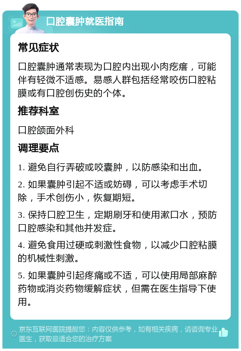 口腔囊肿就医指南 常见症状 口腔囊肿通常表现为口腔内出现小肉疙瘩，可能伴有轻微不适感。易感人群包括经常咬伤口腔粘膜或有口腔创伤史的个体。 推荐科室 口腔颌面外科 调理要点 1. 避免自行弄破或咬囊肿，以防感染和出血。 2. 如果囊肿引起不适或妨碍，可以考虑手术切除，手术创伤小，恢复期短。 3. 保持口腔卫生，定期刷牙和使用漱口水，预防口腔感染和其他并发症。 4. 避免食用过硬或刺激性食物，以减少口腔粘膜的机械性刺激。 5. 如果囊肿引起疼痛或不适，可以使用局部麻醉药物或消炎药物缓解症状，但需在医生指导下使用。