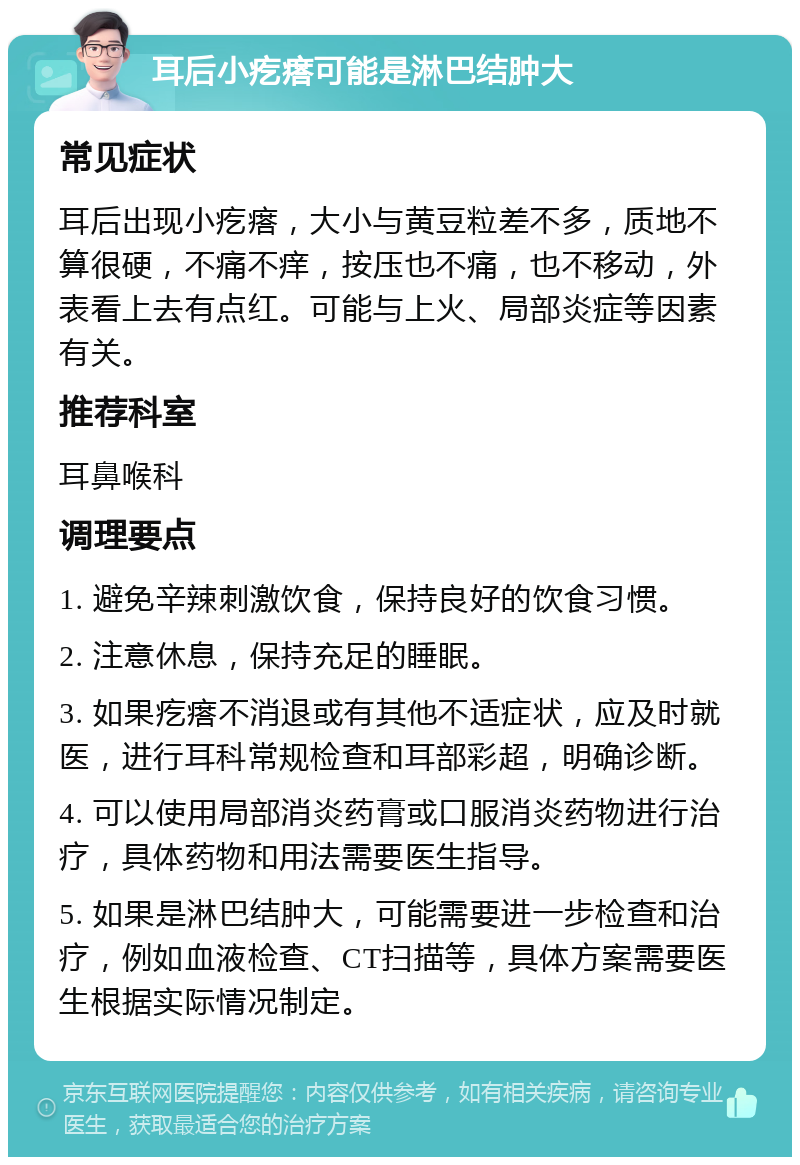 耳后小疙瘩可能是淋巴结肿大 常见症状 耳后出现小疙瘩，大小与黄豆粒差不多，质地不算很硬，不痛不痒，按压也不痛，也不移动，外表看上去有点红。可能与上火、局部炎症等因素有关。 推荐科室 耳鼻喉科 调理要点 1. 避免辛辣刺激饮食，保持良好的饮食习惯。 2. 注意休息，保持充足的睡眠。 3. 如果疙瘩不消退或有其他不适症状，应及时就医，进行耳科常规检查和耳部彩超，明确诊断。 4. 可以使用局部消炎药膏或口服消炎药物进行治疗，具体药物和用法需要医生指导。 5. 如果是淋巴结肿大，可能需要进一步检查和治疗，例如血液检查、CT扫描等，具体方案需要医生根据实际情况制定。