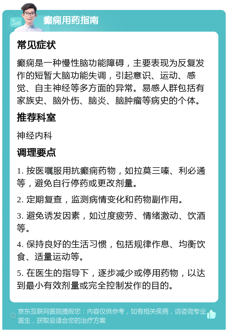 癫痫用药指南 常见症状 癫痫是一种慢性脑功能障碍，主要表现为反复发作的短暂大脑功能失调，引起意识、运动、感觉、自主神经等多方面的异常。易感人群包括有家族史、脑外伤、脑炎、脑肿瘤等病史的个体。 推荐科室 神经内科 调理要点 1. 按医嘱服用抗癫痫药物，如拉莫三嗪、利必通等，避免自行停药或更改剂量。 2. 定期复查，监测病情变化和药物副作用。 3. 避免诱发因素，如过度疲劳、情绪激动、饮酒等。 4. 保持良好的生活习惯，包括规律作息、均衡饮食、适量运动等。 5. 在医生的指导下，逐步减少或停用药物，以达到最小有效剂量或完全控制发作的目的。