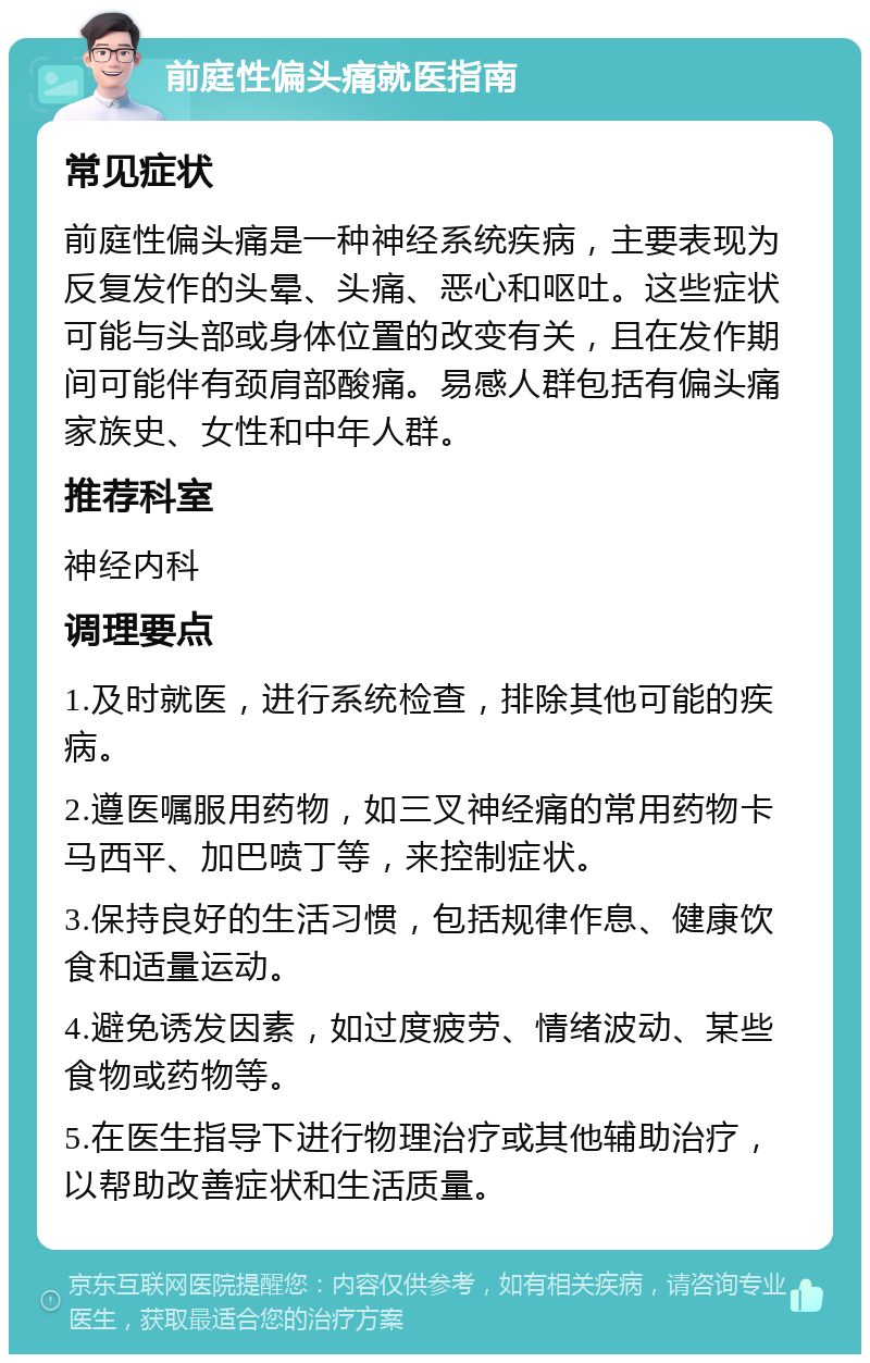 前庭性偏头痛就医指南 常见症状 前庭性偏头痛是一种神经系统疾病，主要表现为反复发作的头晕、头痛、恶心和呕吐。这些症状可能与头部或身体位置的改变有关，且在发作期间可能伴有颈肩部酸痛。易感人群包括有偏头痛家族史、女性和中年人群。 推荐科室 神经内科 调理要点 1.及时就医，进行系统检查，排除其他可能的疾病。 2.遵医嘱服用药物，如三叉神经痛的常用药物卡马西平、加巴喷丁等，来控制症状。 3.保持良好的生活习惯，包括规律作息、健康饮食和适量运动。 4.避免诱发因素，如过度疲劳、情绪波动、某些食物或药物等。 5.在医生指导下进行物理治疗或其他辅助治疗，以帮助改善症状和生活质量。