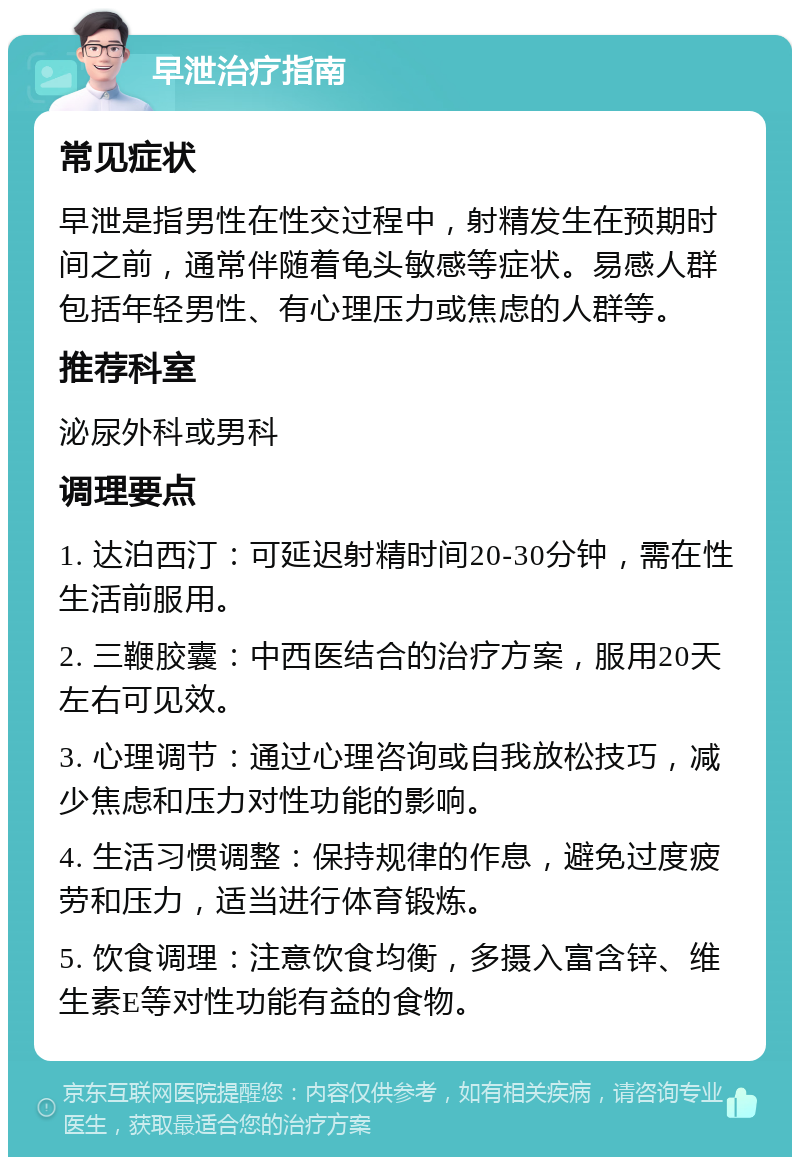 早泄治疗指南 常见症状 早泄是指男性在性交过程中，射精发生在预期时间之前，通常伴随着龟头敏感等症状。易感人群包括年轻男性、有心理压力或焦虑的人群等。 推荐科室 泌尿外科或男科 调理要点 1. 达泊西汀：可延迟射精时间20-30分钟，需在性生活前服用。 2. 三鞭胶囊：中西医结合的治疗方案，服用20天左右可见效。 3. 心理调节：通过心理咨询或自我放松技巧，减少焦虑和压力对性功能的影响。 4. 生活习惯调整：保持规律的作息，避免过度疲劳和压力，适当进行体育锻炼。 5. 饮食调理：注意饮食均衡，多摄入富含锌、维生素E等对性功能有益的食物。