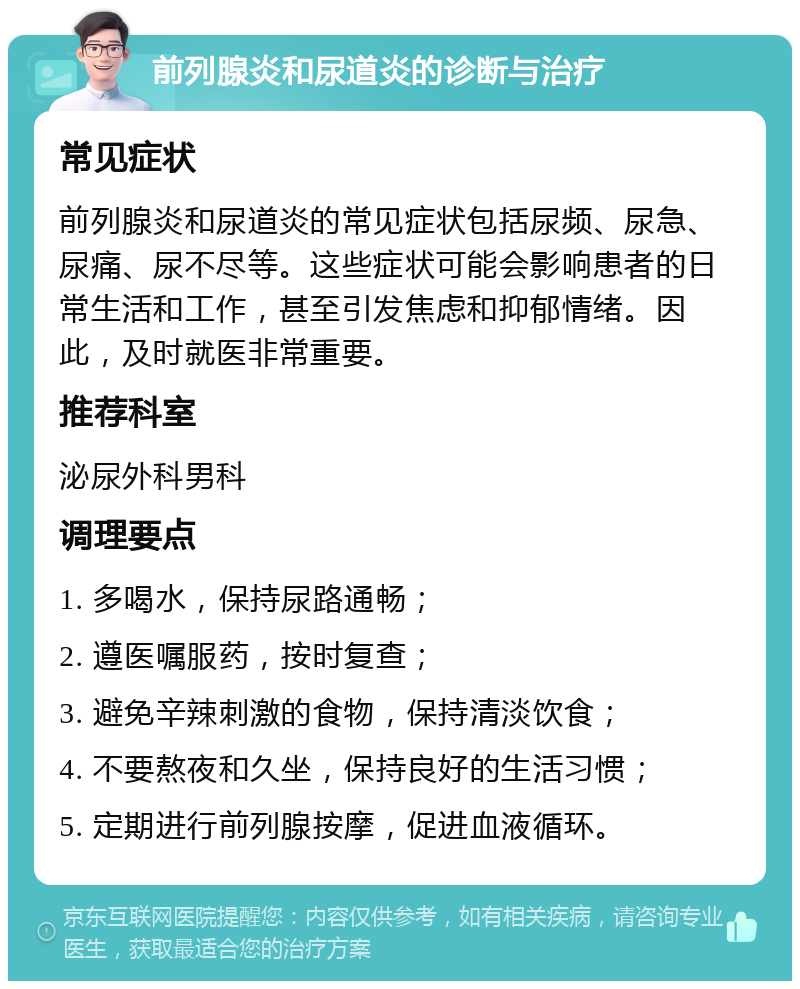 前列腺炎和尿道炎的诊断与治疗 常见症状 前列腺炎和尿道炎的常见症状包括尿频、尿急、尿痛、尿不尽等。这些症状可能会影响患者的日常生活和工作，甚至引发焦虑和抑郁情绪。因此，及时就医非常重要。 推荐科室 泌尿外科男科 调理要点 1. 多喝水，保持尿路通畅； 2. 遵医嘱服药，按时复查； 3. 避免辛辣刺激的食物，保持清淡饮食； 4. 不要熬夜和久坐，保持良好的生活习惯； 5. 定期进行前列腺按摩，促进血液循环。