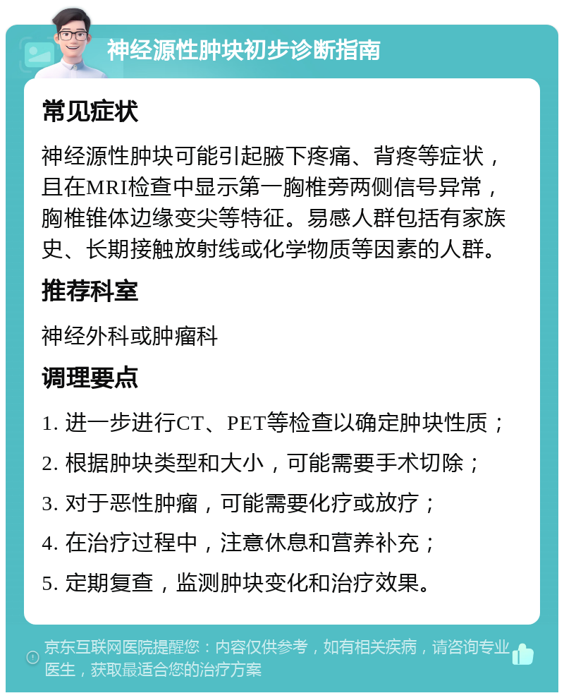 神经源性肿块初步诊断指南 常见症状 神经源性肿块可能引起腋下疼痛、背疼等症状，且在MRI检查中显示第一胸椎旁两侧信号异常，胸椎锥体边缘变尖等特征。易感人群包括有家族史、长期接触放射线或化学物质等因素的人群。 推荐科室 神经外科或肿瘤科 调理要点 1. 进一步进行CT、PET等检查以确定肿块性质； 2. 根据肿块类型和大小，可能需要手术切除； 3. 对于恶性肿瘤，可能需要化疗或放疗； 4. 在治疗过程中，注意休息和营养补充； 5. 定期复查，监测肿块变化和治疗效果。