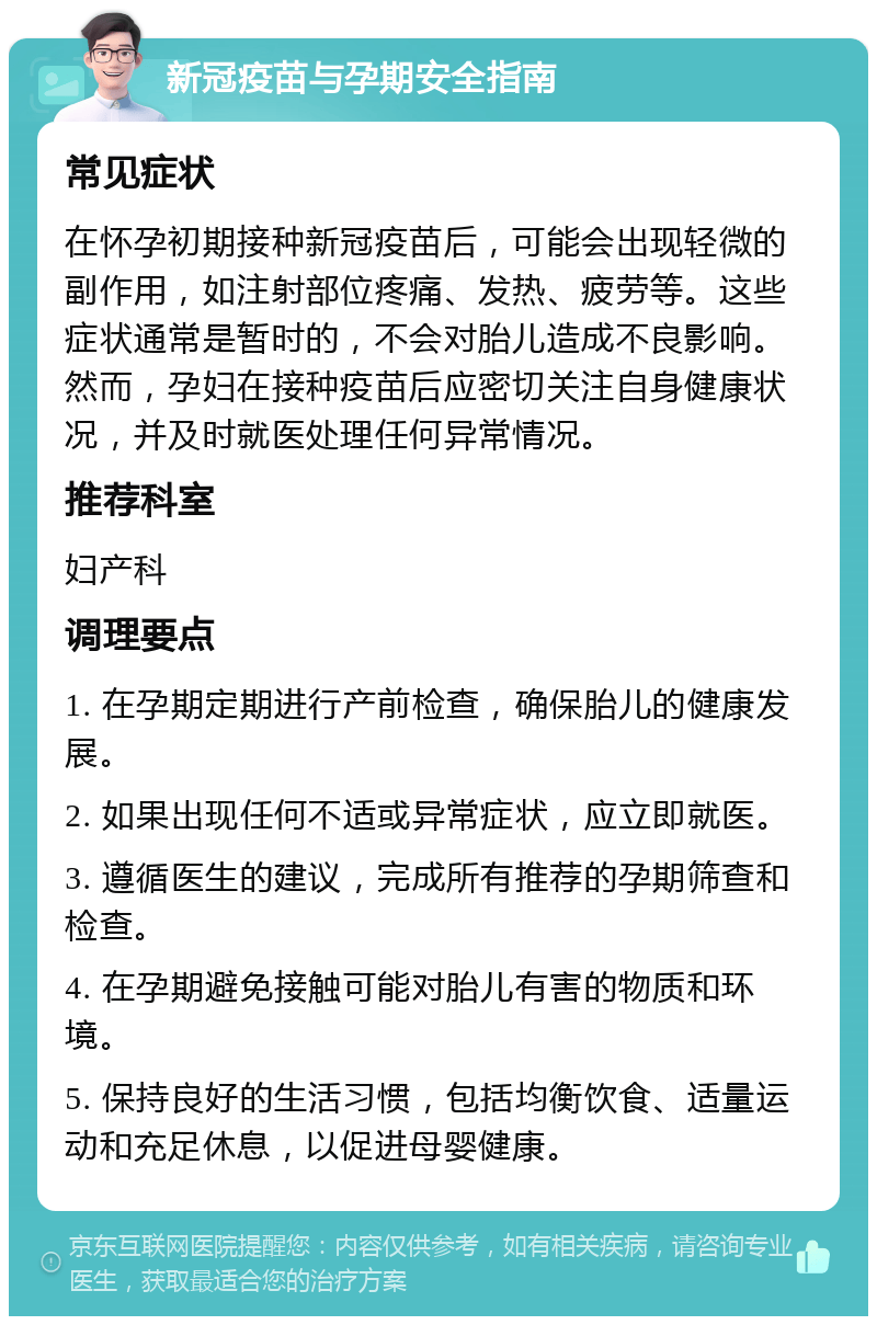 新冠疫苗与孕期安全指南 常见症状 在怀孕初期接种新冠疫苗后，可能会出现轻微的副作用，如注射部位疼痛、发热、疲劳等。这些症状通常是暂时的，不会对胎儿造成不良影响。然而，孕妇在接种疫苗后应密切关注自身健康状况，并及时就医处理任何异常情况。 推荐科室 妇产科 调理要点 1. 在孕期定期进行产前检查，确保胎儿的健康发展。 2. 如果出现任何不适或异常症状，应立即就医。 3. 遵循医生的建议，完成所有推荐的孕期筛查和检查。 4. 在孕期避免接触可能对胎儿有害的物质和环境。 5. 保持良好的生活习惯，包括均衡饮食、适量运动和充足休息，以促进母婴健康。