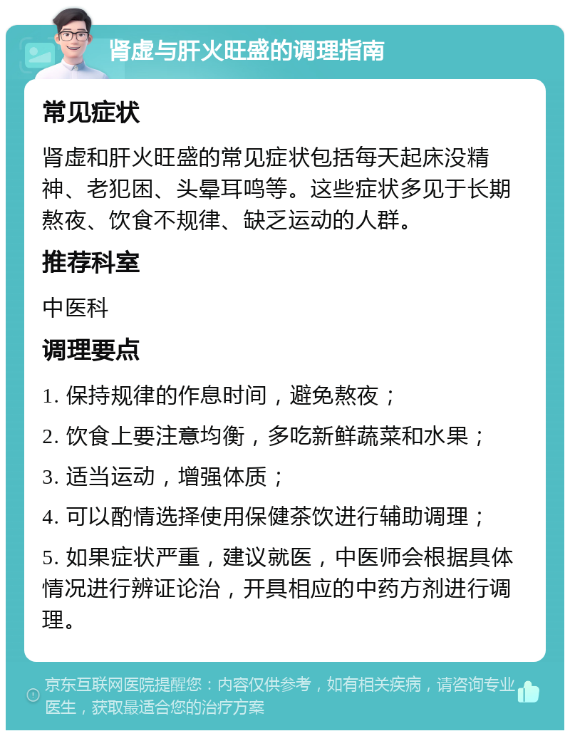 肾虚与肝火旺盛的调理指南 常见症状 肾虚和肝火旺盛的常见症状包括每天起床没精神、老犯困、头晕耳鸣等。这些症状多见于长期熬夜、饮食不规律、缺乏运动的人群。 推荐科室 中医科 调理要点 1. 保持规律的作息时间，避免熬夜； 2. 饮食上要注意均衡，多吃新鲜蔬菜和水果； 3. 适当运动，增强体质； 4. 可以酌情选择使用保健茶饮进行辅助调理； 5. 如果症状严重，建议就医，中医师会根据具体情况进行辨证论治，开具相应的中药方剂进行调理。