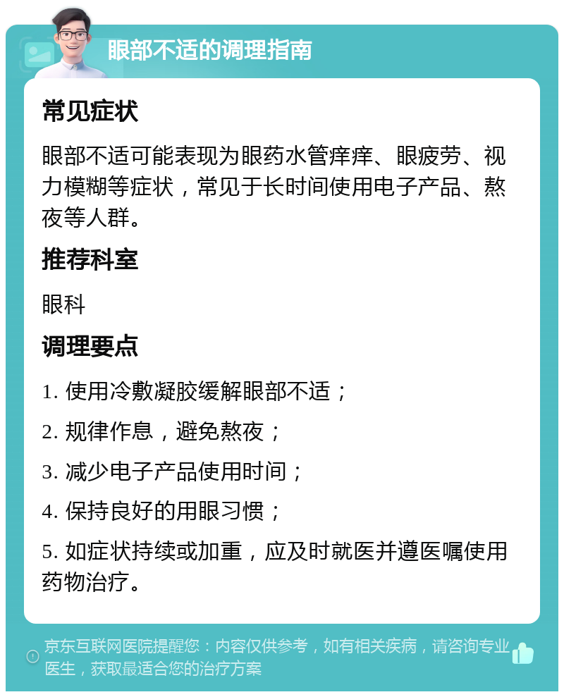 眼部不适的调理指南 常见症状 眼部不适可能表现为眼药水管痒痒、眼疲劳、视力模糊等症状，常见于长时间使用电子产品、熬夜等人群。 推荐科室 眼科 调理要点 1. 使用冷敷凝胶缓解眼部不适； 2. 规律作息，避免熬夜； 3. 减少电子产品使用时间； 4. 保持良好的用眼习惯； 5. 如症状持续或加重，应及时就医并遵医嘱使用药物治疗。