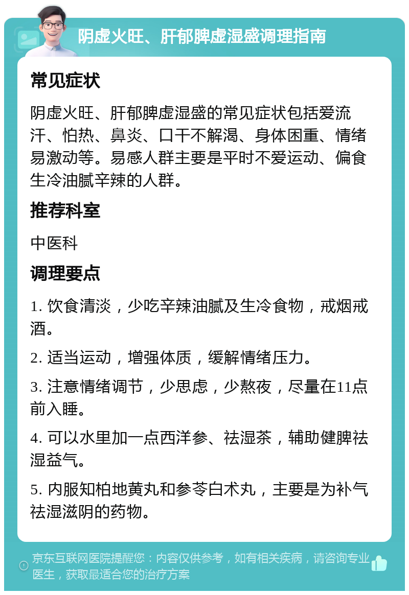 阴虚火旺、肝郁脾虚湿盛调理指南 常见症状 阴虚火旺、肝郁脾虚湿盛的常见症状包括爱流汗、怕热、鼻炎、口干不解渴、身体困重、情绪易激动等。易感人群主要是平时不爱运动、偏食生冷油腻辛辣的人群。 推荐科室 中医科 调理要点 1. 饮食清淡，少吃辛辣油腻及生冷食物，戒烟戒酒。 2. 适当运动，增强体质，缓解情绪压力。 3. 注意情绪调节，少思虑，少熬夜，尽量在11点前入睡。 4. 可以水里加一点西洋参、祛湿茶，辅助健脾祛湿益气。 5. 内服知柏地黄丸和参苓白术丸，主要是为补气祛湿滋阴的药物。