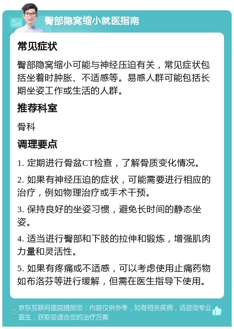 臀部隐窝缩小就医指南 常见症状 臀部隐窝缩小可能与神经压迫有关，常见症状包括坐着时肿胀、不适感等。易感人群可能包括长期坐姿工作或生活的人群。 推荐科室 骨科 调理要点 1. 定期进行骨盆CT检查，了解骨质变化情况。 2. 如果有神经压迫的症状，可能需要进行相应的治疗，例如物理治疗或手术干预。 3. 保持良好的坐姿习惯，避免长时间的静态坐姿。 4. 适当进行臀部和下肢的拉伸和锻炼，增强肌肉力量和灵活性。 5. 如果有疼痛或不适感，可以考虑使用止痛药物如布洛芬等进行缓解，但需在医生指导下使用。