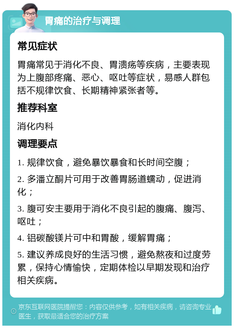 胃痛的治疗与调理 常见症状 胃痛常见于消化不良、胃溃疡等疾病，主要表现为上腹部疼痛、恶心、呕吐等症状，易感人群包括不规律饮食、长期精神紧张者等。 推荐科室 消化内科 调理要点 1. 规律饮食，避免暴饮暴食和长时间空腹； 2. 多潘立酮片可用于改善胃肠道蠕动，促进消化； 3. 腹可安主要用于消化不良引起的腹痛、腹泻、呕吐； 4. 铝碳酸镁片可中和胃酸，缓解胃痛； 5. 建议养成良好的生活习惯，避免熬夜和过度劳累，保持心情愉快，定期体检以早期发现和治疗相关疾病。