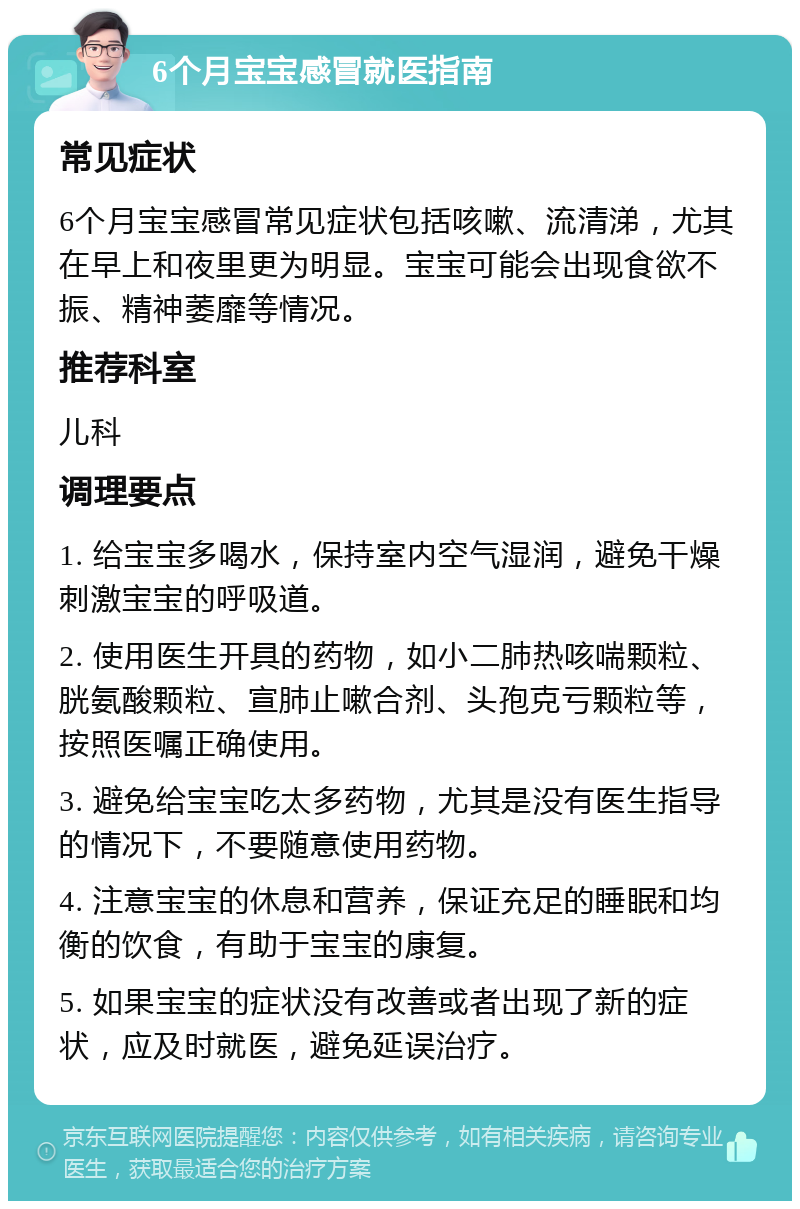 6个月宝宝感冒就医指南 常见症状 6个月宝宝感冒常见症状包括咳嗽、流清涕，尤其在早上和夜里更为明显。宝宝可能会出现食欲不振、精神萎靡等情况。 推荐科室 儿科 调理要点 1. 给宝宝多喝水，保持室内空气湿润，避免干燥刺激宝宝的呼吸道。 2. 使用医生开具的药物，如小二肺热咳喘颗粒、胱氨酸颗粒、宣肺止嗽合剂、头孢克亏颗粒等，按照医嘱正确使用。 3. 避免给宝宝吃太多药物，尤其是没有医生指导的情况下，不要随意使用药物。 4. 注意宝宝的休息和营养，保证充足的睡眠和均衡的饮食，有助于宝宝的康复。 5. 如果宝宝的症状没有改善或者出现了新的症状，应及时就医，避免延误治疗。