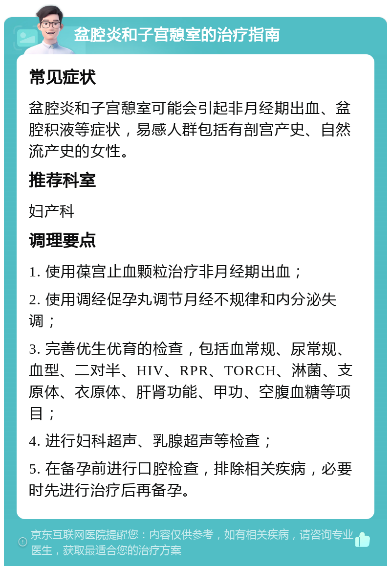 盆腔炎和子宫憩室的治疗指南 常见症状 盆腔炎和子宫憩室可能会引起非月经期出血、盆腔积液等症状，易感人群包括有剖宫产史、自然流产史的女性。 推荐科室 妇产科 调理要点 1. 使用葆宫止血颗粒治疗非月经期出血； 2. 使用调经促孕丸调节月经不规律和内分泌失调； 3. 完善优生优育的检查，包括血常规、尿常规、血型、二对半、HIV、RPR、TORCH、淋菌、支原体、衣原体、肝肾功能、甲功、空腹血糖等项目； 4. 进行妇科超声、乳腺超声等检查； 5. 在备孕前进行口腔检查，排除相关疾病，必要时先进行治疗后再备孕。