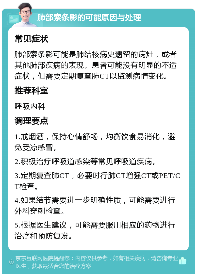 肺部索条影的可能原因与处理 常见症状 肺部索条影可能是肺结核病史遗留的病灶，或者其他肺部疾病的表现。患者可能没有明显的不适症状，但需要定期复查肺CT以监测病情变化。 推荐科室 呼吸内科 调理要点 1.戒烟酒，保持心情舒畅，均衡饮食易消化，避免受凉感冒。 2.积极治疗呼吸道感染等常见呼吸道疾病。 3.定期复查肺CT，必要时行肺CT增强CT或PET/CT检查。 4.如果结节需要进一步明确性质，可能需要进行外科穿刺检查。 5.根据医生建议，可能需要服用相应的药物进行治疗和预防复发。