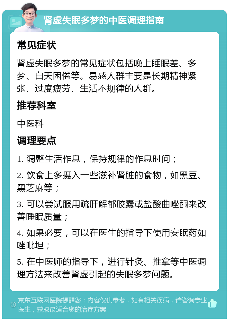 肾虚失眠多梦的中医调理指南 常见症状 肾虚失眠多梦的常见症状包括晚上睡眠差、多梦、白天困倦等。易感人群主要是长期精神紧张、过度疲劳、生活不规律的人群。 推荐科室 中医科 调理要点 1. 调整生活作息，保持规律的作息时间； 2. 饮食上多摄入一些滋补肾脏的食物，如黑豆、黑芝麻等； 3. 可以尝试服用疏肝解郁胶囊或盐酸曲唑酮来改善睡眠质量； 4. 如果必要，可以在医生的指导下使用安眠药如唑吡坦； 5. 在中医师的指导下，进行针灸、推拿等中医调理方法来改善肾虚引起的失眠多梦问题。