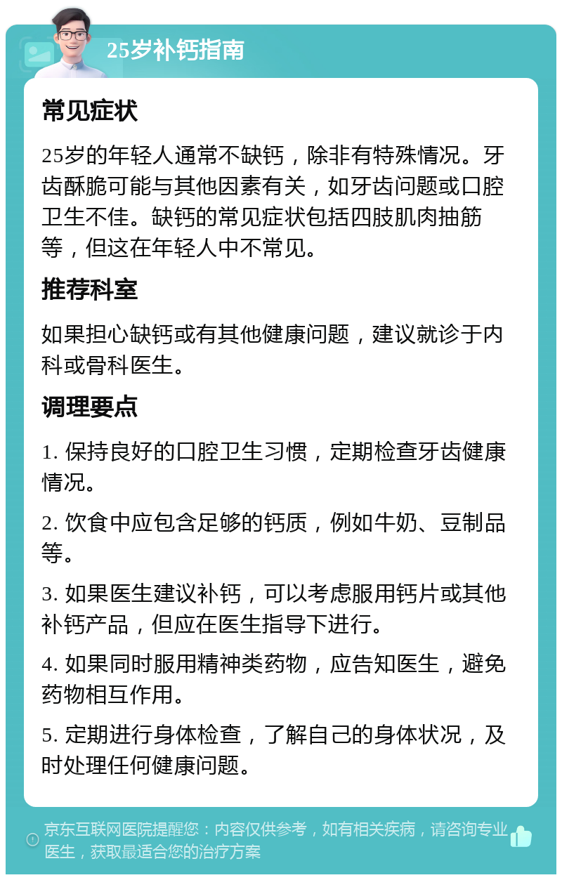 25岁补钙指南 常见症状 25岁的年轻人通常不缺钙，除非有特殊情况。牙齿酥脆可能与其他因素有关，如牙齿问题或口腔卫生不佳。缺钙的常见症状包括四肢肌肉抽筋等，但这在年轻人中不常见。 推荐科室 如果担心缺钙或有其他健康问题，建议就诊于内科或骨科医生。 调理要点 1. 保持良好的口腔卫生习惯，定期检查牙齿健康情况。 2. 饮食中应包含足够的钙质，例如牛奶、豆制品等。 3. 如果医生建议补钙，可以考虑服用钙片或其他补钙产品，但应在医生指导下进行。 4. 如果同时服用精神类药物，应告知医生，避免药物相互作用。 5. 定期进行身体检查，了解自己的身体状况，及时处理任何健康问题。