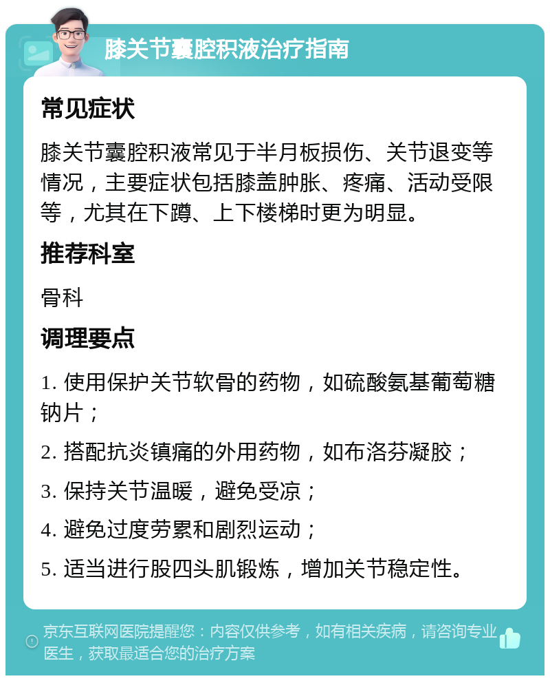 膝关节囊腔积液治疗指南 常见症状 膝关节囊腔积液常见于半月板损伤、关节退变等情况，主要症状包括膝盖肿胀、疼痛、活动受限等，尤其在下蹲、上下楼梯时更为明显。 推荐科室 骨科 调理要点 1. 使用保护关节软骨的药物，如硫酸氨基葡萄糖钠片； 2. 搭配抗炎镇痛的外用药物，如布洛芬凝胶； 3. 保持关节温暖，避免受凉； 4. 避免过度劳累和剧烈运动； 5. 适当进行股四头肌锻炼，增加关节稳定性。