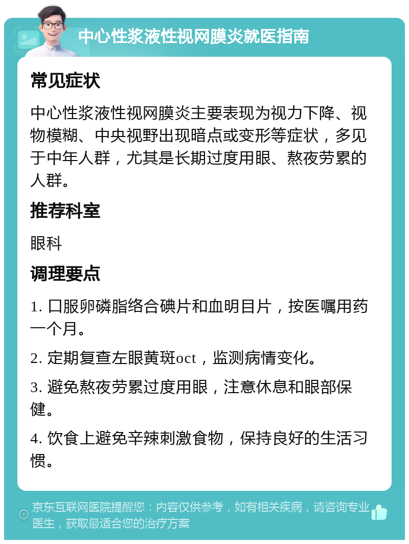 中心性浆液性视网膜炎就医指南 常见症状 中心性浆液性视网膜炎主要表现为视力下降、视物模糊、中央视野出现暗点或变形等症状，多见于中年人群，尤其是长期过度用眼、熬夜劳累的人群。 推荐科室 眼科 调理要点 1. 口服卵磷脂络合碘片和血明目片，按医嘱用药一个月。 2. 定期复查左眼黄斑oct，监测病情变化。 3. 避免熬夜劳累过度用眼，注意休息和眼部保健。 4. 饮食上避免辛辣刺激食物，保持良好的生活习惯。