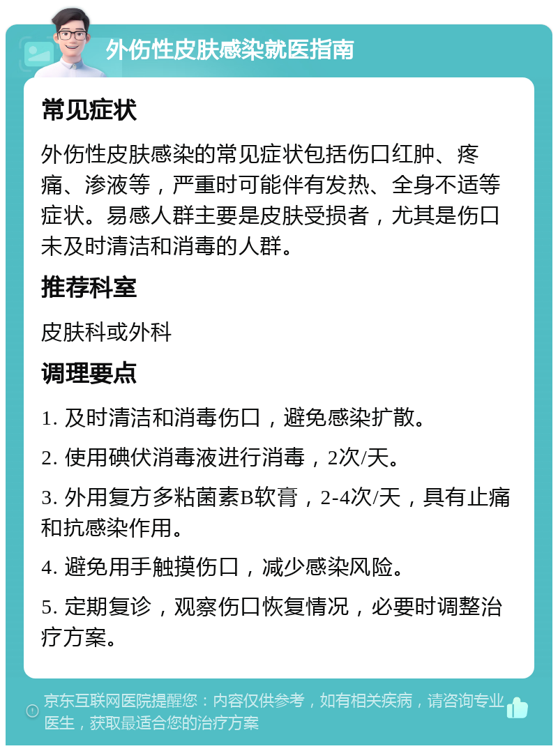 外伤性皮肤感染就医指南 常见症状 外伤性皮肤感染的常见症状包括伤口红肿、疼痛、渗液等，严重时可能伴有发热、全身不适等症状。易感人群主要是皮肤受损者，尤其是伤口未及时清洁和消毒的人群。 推荐科室 皮肤科或外科 调理要点 1. 及时清洁和消毒伤口，避免感染扩散。 2. 使用碘伏消毒液进行消毒，2次/天。 3. 外用复方多粘菌素B软膏，2-4次/天，具有止痛和抗感染作用。 4. 避免用手触摸伤口，减少感染风险。 5. 定期复诊，观察伤口恢复情况，必要时调整治疗方案。