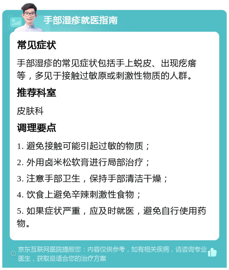 手部湿疹就医指南 常见症状 手部湿疹的常见症状包括手上蜕皮、出现疙瘩等，多见于接触过敏原或刺激性物质的人群。 推荐科室 皮肤科 调理要点 1. 避免接触可能引起过敏的物质； 2. 外用卤米松软膏进行局部治疗； 3. 注意手部卫生，保持手部清洁干燥； 4. 饮食上避免辛辣刺激性食物； 5. 如果症状严重，应及时就医，避免自行使用药物。