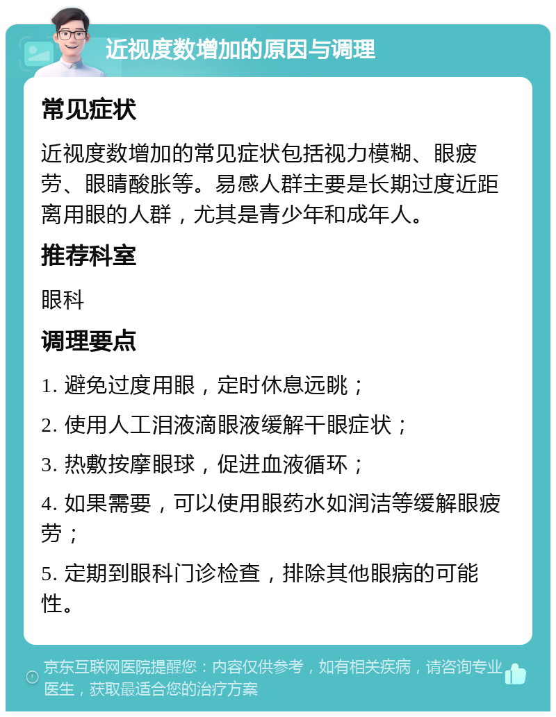 近视度数增加的原因与调理 常见症状 近视度数增加的常见症状包括视力模糊、眼疲劳、眼睛酸胀等。易感人群主要是长期过度近距离用眼的人群，尤其是青少年和成年人。 推荐科室 眼科 调理要点 1. 避免过度用眼，定时休息远眺； 2. 使用人工泪液滴眼液缓解干眼症状； 3. 热敷按摩眼球，促进血液循环； 4. 如果需要，可以使用眼药水如润洁等缓解眼疲劳； 5. 定期到眼科门诊检查，排除其他眼病的可能性。