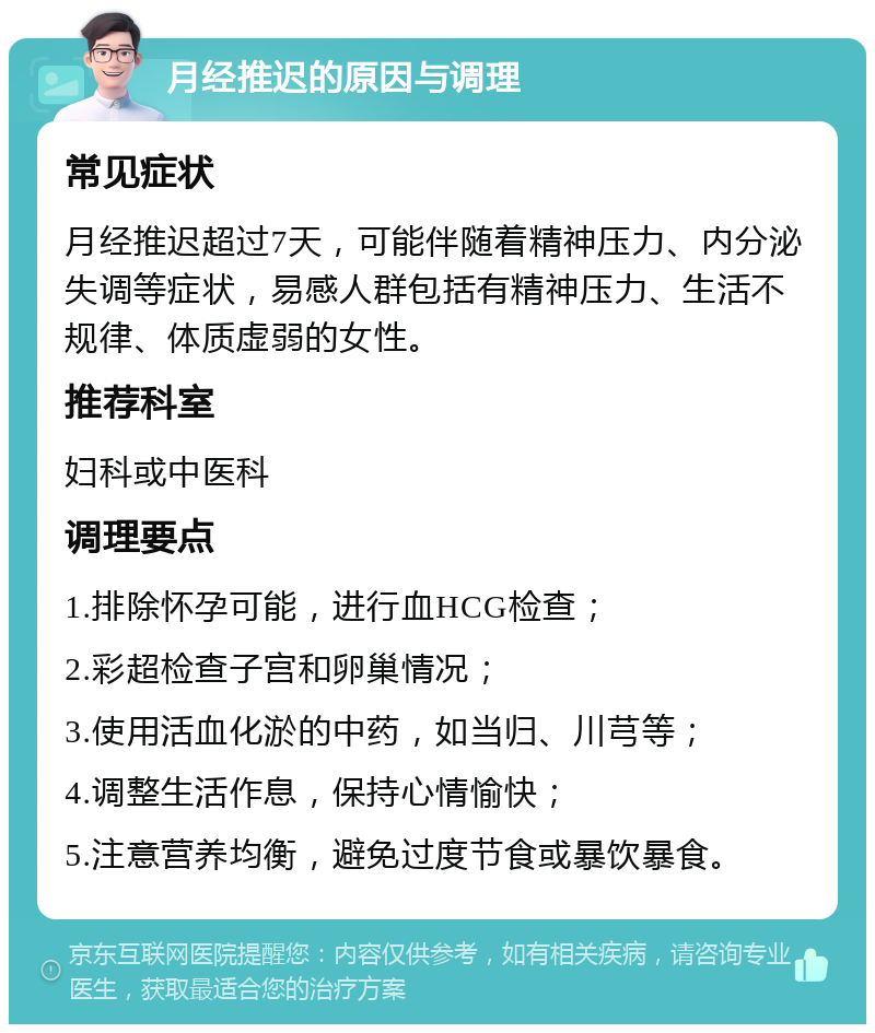 月经推迟的原因与调理 常见症状 月经推迟超过7天，可能伴随着精神压力、内分泌失调等症状，易感人群包括有精神压力、生活不规律、体质虚弱的女性。 推荐科室 妇科或中医科 调理要点 1.排除怀孕可能，进行血HCG检查； 2.彩超检查子宫和卵巢情况； 3.使用活血化淤的中药，如当归、川芎等； 4.调整生活作息，保持心情愉快； 5.注意营养均衡，避免过度节食或暴饮暴食。