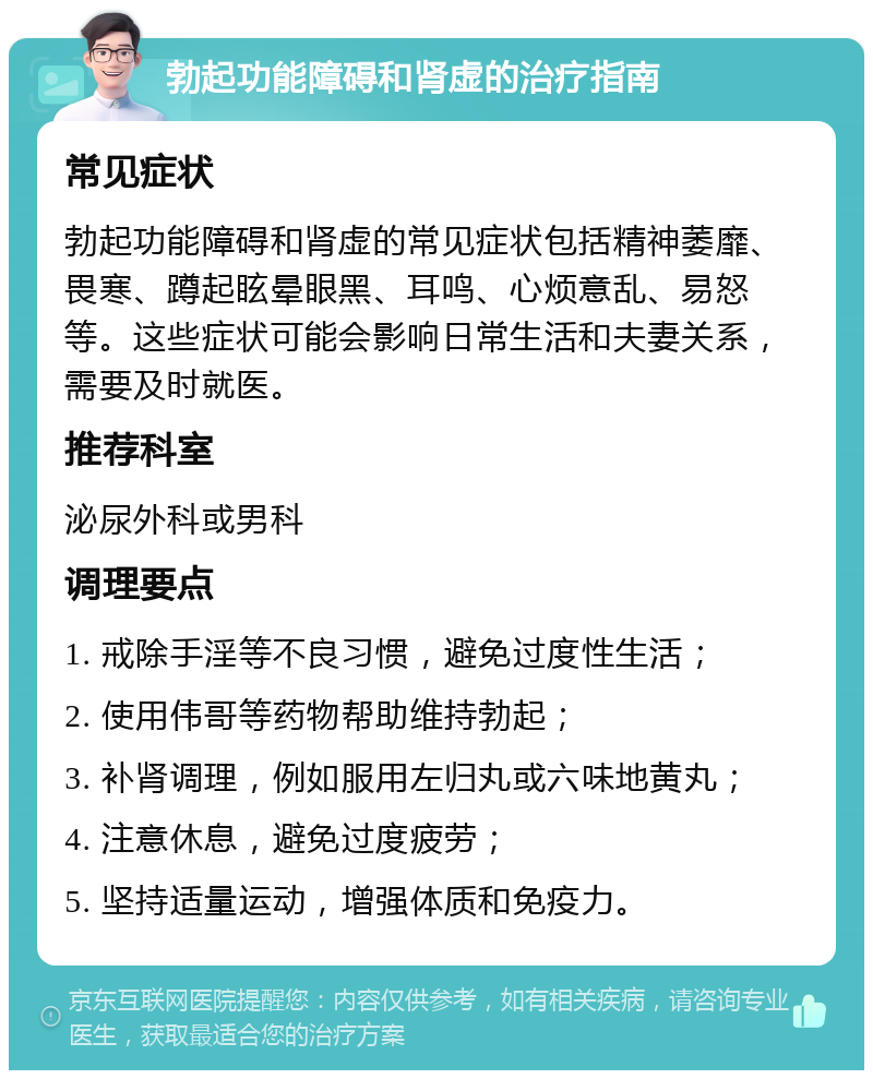 勃起功能障碍和肾虚的治疗指南 常见症状 勃起功能障碍和肾虚的常见症状包括精神萎靡、畏寒、蹲起眩晕眼黑、耳鸣、心烦意乱、易怒等。这些症状可能会影响日常生活和夫妻关系，需要及时就医。 推荐科室 泌尿外科或男科 调理要点 1. 戒除手淫等不良习惯，避免过度性生活； 2. 使用伟哥等药物帮助维持勃起； 3. 补肾调理，例如服用左归丸或六味地黄丸； 4. 注意休息，避免过度疲劳； 5. 坚持适量运动，增强体质和免疫力。