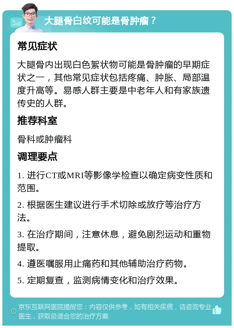 大腿骨白纹可能是骨肿瘤？ 常见症状 大腿骨内出现白色絮状物可能是骨肿瘤的早期症状之一，其他常见症状包括疼痛、肿胀、局部温度升高等。易感人群主要是中老年人和有家族遗传史的人群。 推荐科室 骨科或肿瘤科 调理要点 1. 进行CT或MRI等影像学检查以确定病变性质和范围。 2. 根据医生建议进行手术切除或放疗等治疗方法。 3. 在治疗期间，注意休息，避免剧烈运动和重物提取。 4. 遵医嘱服用止痛药和其他辅助治疗药物。 5. 定期复查，监测病情变化和治疗效果。