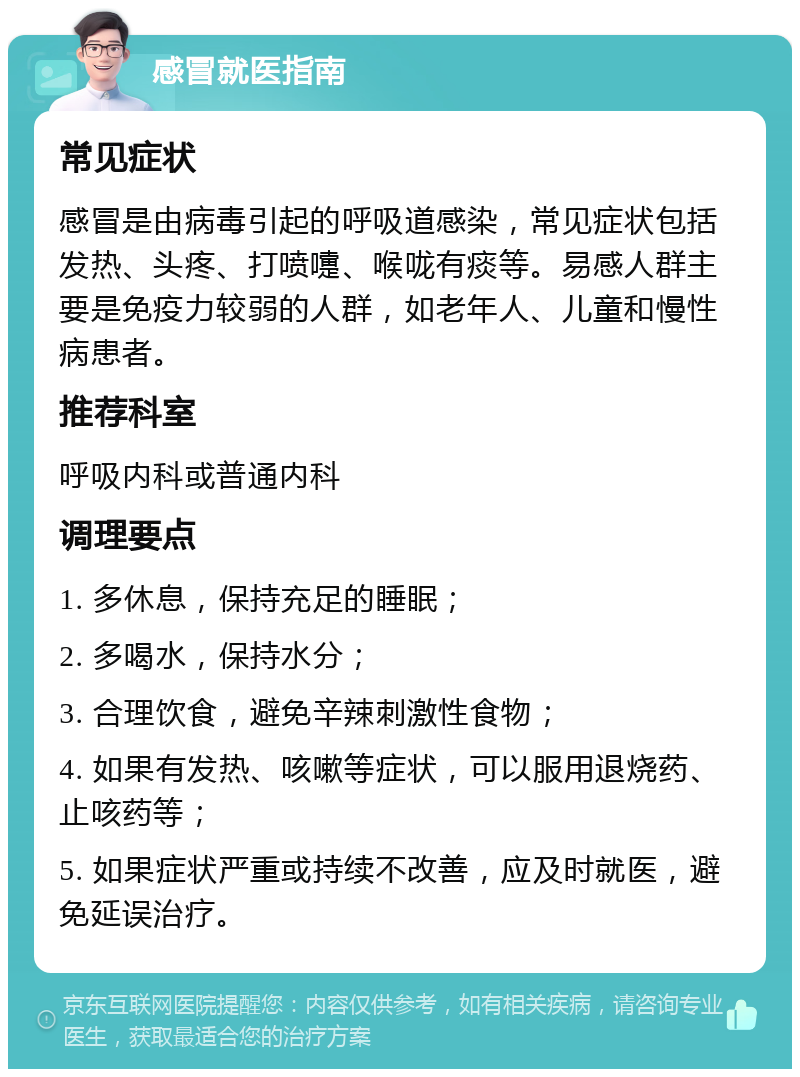 感冒就医指南 常见症状 感冒是由病毒引起的呼吸道感染，常见症状包括发热、头疼、打喷嚏、喉咙有痰等。易感人群主要是免疫力较弱的人群，如老年人、儿童和慢性病患者。 推荐科室 呼吸内科或普通内科 调理要点 1. 多休息，保持充足的睡眠； 2. 多喝水，保持水分； 3. 合理饮食，避免辛辣刺激性食物； 4. 如果有发热、咳嗽等症状，可以服用退烧药、止咳药等； 5. 如果症状严重或持续不改善，应及时就医，避免延误治疗。