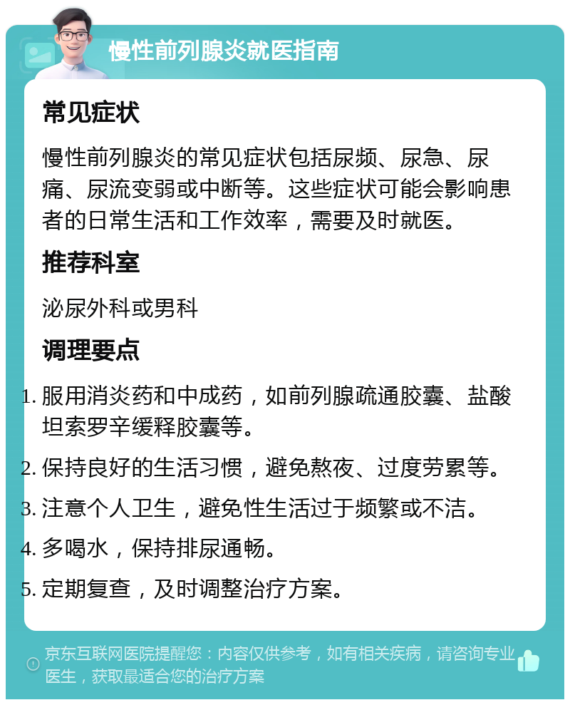 慢性前列腺炎就医指南 常见症状 慢性前列腺炎的常见症状包括尿频、尿急、尿痛、尿流变弱或中断等。这些症状可能会影响患者的日常生活和工作效率，需要及时就医。 推荐科室 泌尿外科或男科 调理要点 服用消炎药和中成药，如前列腺疏通胶囊、盐酸坦索罗辛缓释胶囊等。 保持良好的生活习惯，避免熬夜、过度劳累等。 注意个人卫生，避免性生活过于频繁或不洁。 多喝水，保持排尿通畅。 定期复查，及时调整治疗方案。