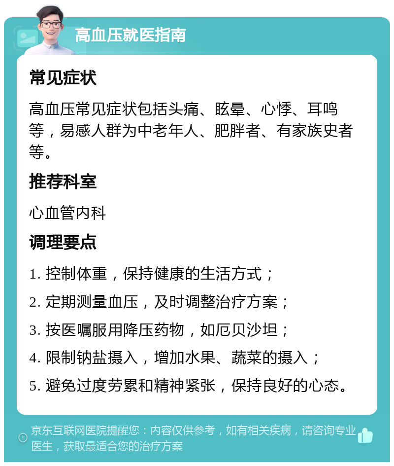 高血压就医指南 常见症状 高血压常见症状包括头痛、眩晕、心悸、耳鸣等，易感人群为中老年人、肥胖者、有家族史者等。 推荐科室 心血管内科 调理要点 1. 控制体重，保持健康的生活方式； 2. 定期测量血压，及时调整治疗方案； 3. 按医嘱服用降压药物，如厄贝沙坦； 4. 限制钠盐摄入，增加水果、蔬菜的摄入； 5. 避免过度劳累和精神紧张，保持良好的心态。