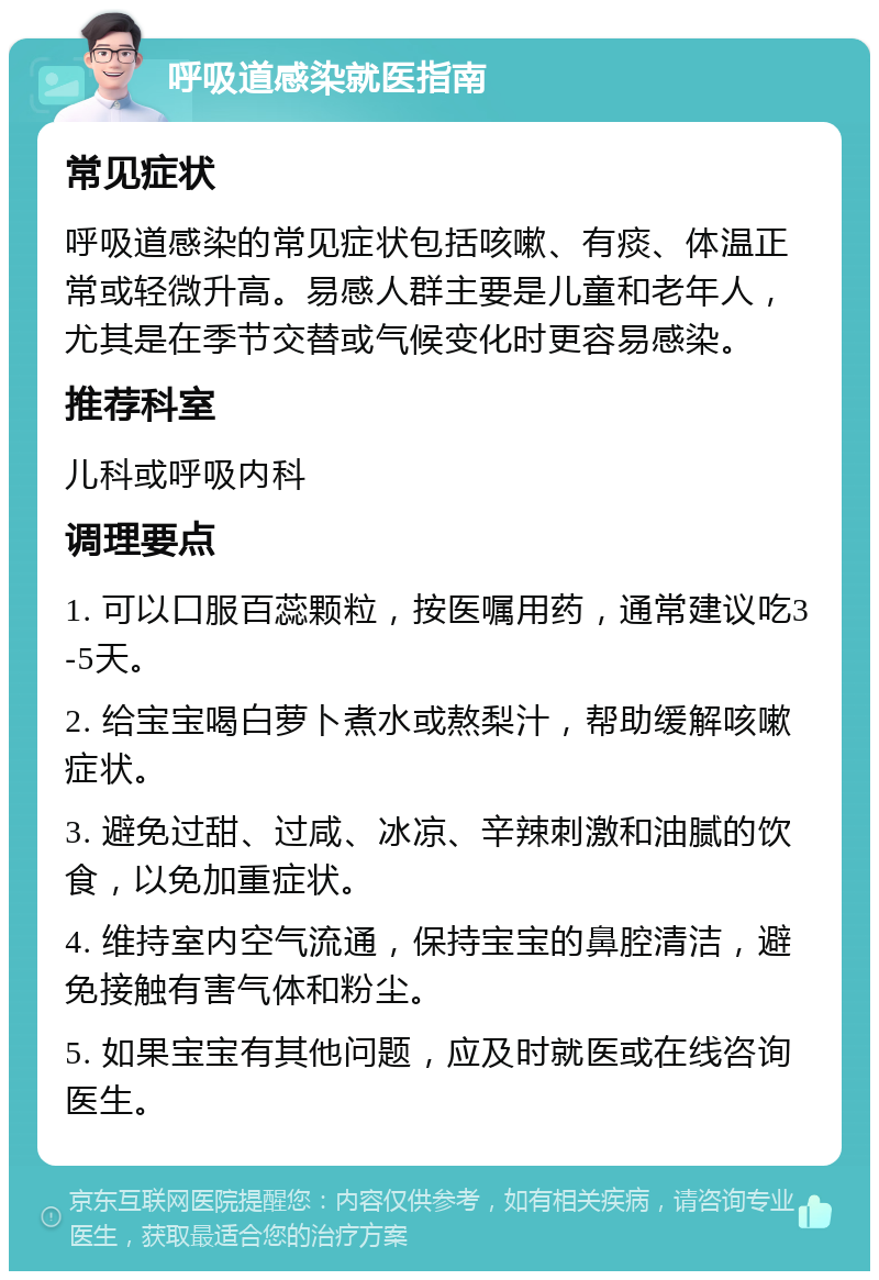 呼吸道感染就医指南 常见症状 呼吸道感染的常见症状包括咳嗽、有痰、体温正常或轻微升高。易感人群主要是儿童和老年人，尤其是在季节交替或气候变化时更容易感染。 推荐科室 儿科或呼吸内科 调理要点 1. 可以口服百蕊颗粒，按医嘱用药，通常建议吃3-5天。 2. 给宝宝喝白萝卜煮水或熬梨汁，帮助缓解咳嗽症状。 3. 避免过甜、过咸、冰凉、辛辣刺激和油腻的饮食，以免加重症状。 4. 维持室内空气流通，保持宝宝的鼻腔清洁，避免接触有害气体和粉尘。 5. 如果宝宝有其他问题，应及时就医或在线咨询医生。