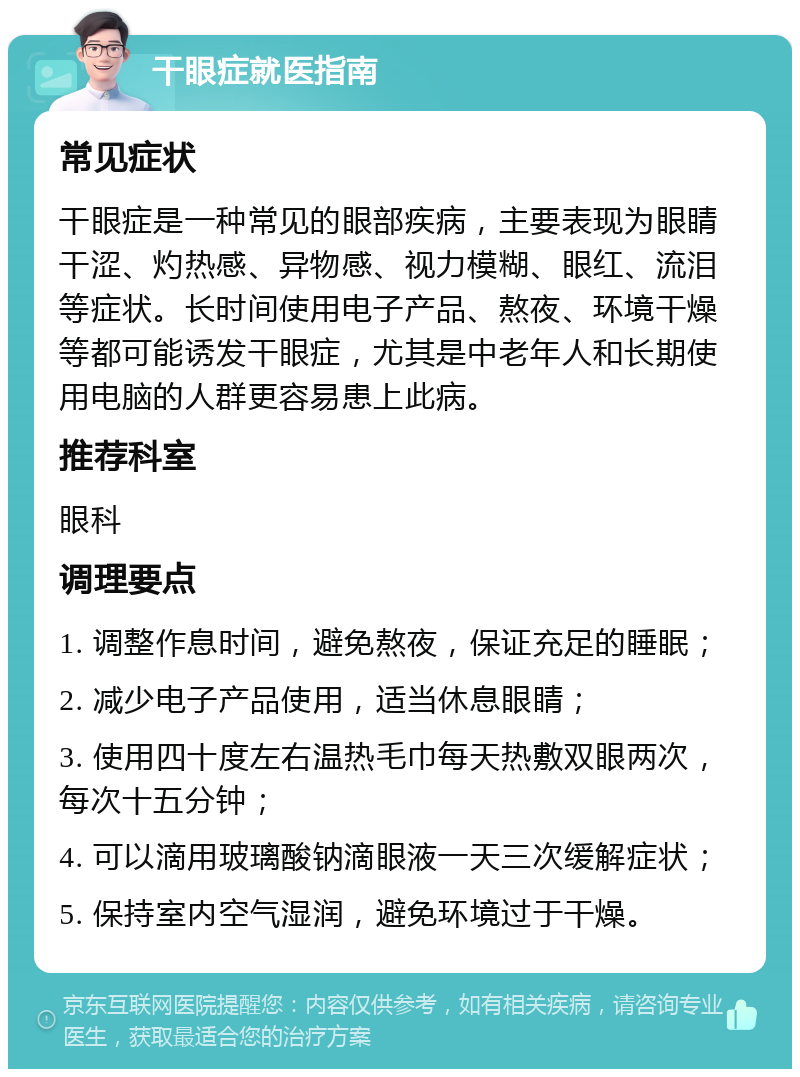 干眼症就医指南 常见症状 干眼症是一种常见的眼部疾病，主要表现为眼睛干涩、灼热感、异物感、视力模糊、眼红、流泪等症状。长时间使用电子产品、熬夜、环境干燥等都可能诱发干眼症，尤其是中老年人和长期使用电脑的人群更容易患上此病。 推荐科室 眼科 调理要点 1. 调整作息时间，避免熬夜，保证充足的睡眠； 2. 减少电子产品使用，适当休息眼睛； 3. 使用四十度左右温热毛巾每天热敷双眼两次，每次十五分钟； 4. 可以滴用玻璃酸钠滴眼液一天三次缓解症状； 5. 保持室内空气湿润，避免环境过于干燥。