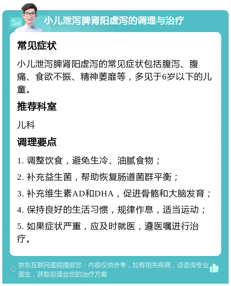 小儿泄泻脾肾阳虚泻的调理与治疗 常见症状 小儿泄泻脾肾阳虚泻的常见症状包括腹泻、腹痛、食欲不振、精神萎靡等，多见于6岁以下的儿童。 推荐科室 儿科 调理要点 1. 调整饮食，避免生冷、油腻食物； 2. 补充益生菌，帮助恢复肠道菌群平衡； 3. 补充维生素AD和DHA，促进骨骼和大脑发育； 4. 保持良好的生活习惯，规律作息，适当运动； 5. 如果症状严重，应及时就医，遵医嘱进行治疗。