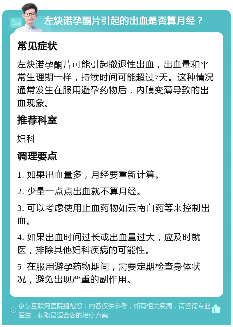 左炔诺孕酮片引起的出血是否算月经？ 常见症状 左炔诺孕酮片可能引起撤退性出血，出血量和平常生理期一样，持续时间可能超过7天。这种情况通常发生在服用避孕药物后，内膜变薄导致的出血现象。 推荐科室 妇科 调理要点 1. 如果出血量多，月经要重新计算。 2. 少量一点点出血就不算月经。 3. 可以考虑使用止血药物如云南白药等来控制出血。 4. 如果出血时间过长或出血量过大，应及时就医，排除其他妇科疾病的可能性。 5. 在服用避孕药物期间，需要定期检查身体状况，避免出现严重的副作用。