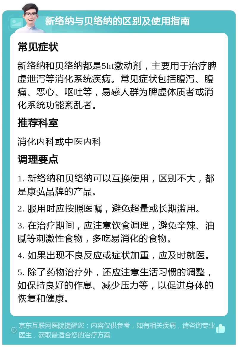 新络纳与贝络纳的区别及使用指南 常见症状 新络纳和贝络纳都是5ht激动剂，主要用于治疗脾虚泄泻等消化系统疾病。常见症状包括腹泻、腹痛、恶心、呕吐等，易感人群为脾虚体质者或消化系统功能紊乱者。 推荐科室 消化内科或中医内科 调理要点 1. 新络纳和贝络纳可以互换使用，区别不大，都是康弘品牌的产品。 2. 服用时应按照医嘱，避免超量或长期滥用。 3. 在治疗期间，应注意饮食调理，避免辛辣、油腻等刺激性食物，多吃易消化的食物。 4. 如果出现不良反应或症状加重，应及时就医。 5. 除了药物治疗外，还应注意生活习惯的调整，如保持良好的作息、减少压力等，以促进身体的恢复和健康。