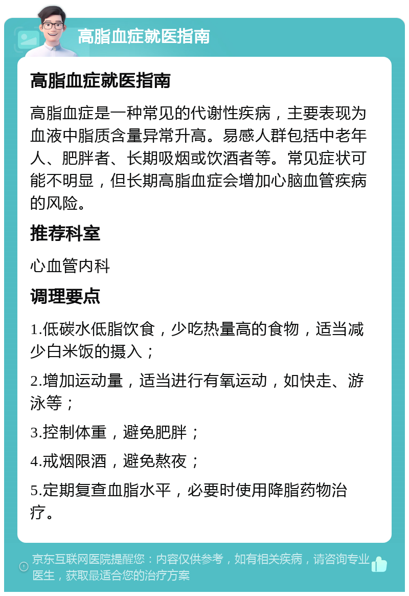 高脂血症就医指南 高脂血症就医指南 高脂血症是一种常见的代谢性疾病，主要表现为血液中脂质含量异常升高。易感人群包括中老年人、肥胖者、长期吸烟或饮酒者等。常见症状可能不明显，但长期高脂血症会增加心脑血管疾病的风险。 推荐科室 心血管内科 调理要点 1.低碳水低脂饮食，少吃热量高的食物，适当减少白米饭的摄入； 2.增加运动量，适当进行有氧运动，如快走、游泳等； 3.控制体重，避免肥胖； 4.戒烟限酒，避免熬夜； 5.定期复查血脂水平，必要时使用降脂药物治疗。