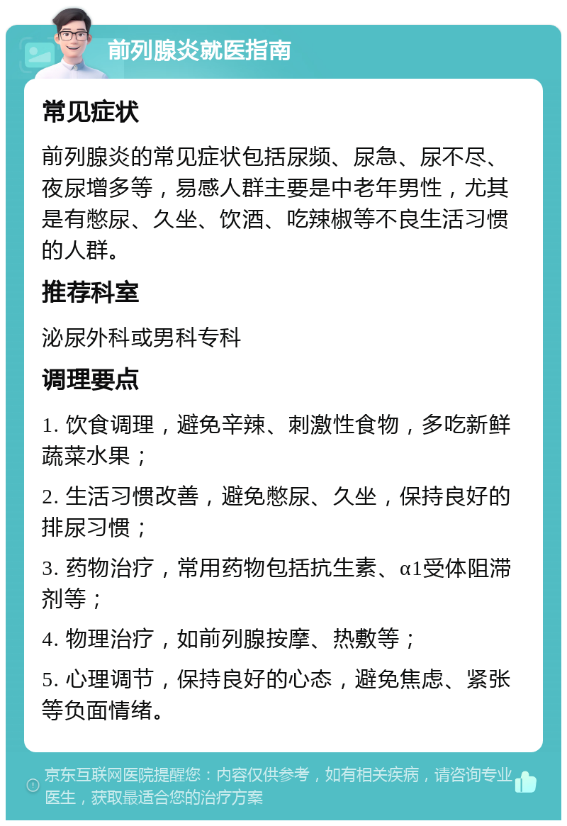 前列腺炎就医指南 常见症状 前列腺炎的常见症状包括尿频、尿急、尿不尽、夜尿增多等，易感人群主要是中老年男性，尤其是有憋尿、久坐、饮酒、吃辣椒等不良生活习惯的人群。 推荐科室 泌尿外科或男科专科 调理要点 1. 饮食调理，避免辛辣、刺激性食物，多吃新鲜蔬菜水果； 2. 生活习惯改善，避免憋尿、久坐，保持良好的排尿习惯； 3. 药物治疗，常用药物包括抗生素、α1受体阻滞剂等； 4. 物理治疗，如前列腺按摩、热敷等； 5. 心理调节，保持良好的心态，避免焦虑、紧张等负面情绪。