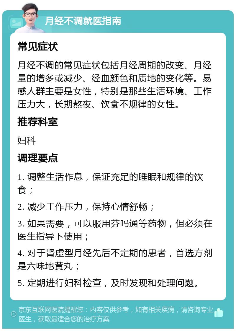 月经不调就医指南 常见症状 月经不调的常见症状包括月经周期的改变、月经量的增多或减少、经血颜色和质地的变化等。易感人群主要是女性，特别是那些生活环境、工作压力大，长期熬夜、饮食不规律的女性。 推荐科室 妇科 调理要点 1. 调整生活作息，保证充足的睡眠和规律的饮食； 2. 减少工作压力，保持心情舒畅； 3. 如果需要，可以服用芬吗通等药物，但必须在医生指导下使用； 4. 对于肾虚型月经先后不定期的患者，首选方剂是六味地黄丸； 5. 定期进行妇科检查，及时发现和处理问题。