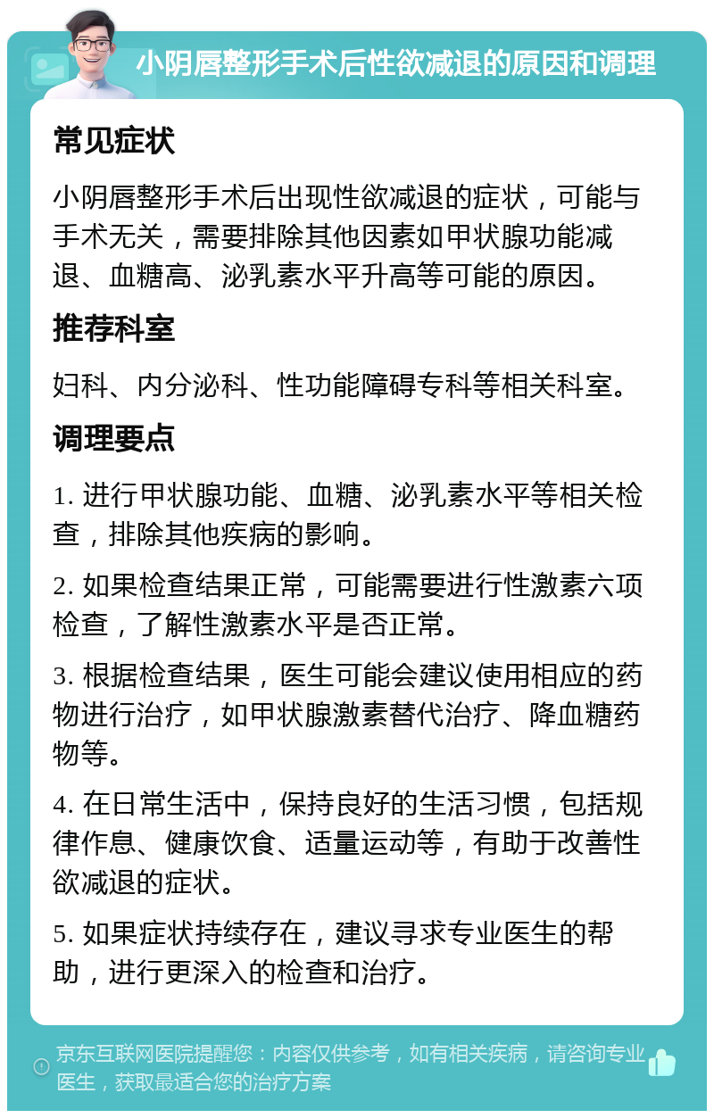 小阴唇整形手术后性欲减退的原因和调理 常见症状 小阴唇整形手术后出现性欲减退的症状，可能与手术无关，需要排除其他因素如甲状腺功能减退、血糖高、泌乳素水平升高等可能的原因。 推荐科室 妇科、内分泌科、性功能障碍专科等相关科室。 调理要点 1. 进行甲状腺功能、血糖、泌乳素水平等相关检查，排除其他疾病的影响。 2. 如果检查结果正常，可能需要进行性激素六项检查，了解性激素水平是否正常。 3. 根据检查结果，医生可能会建议使用相应的药物进行治疗，如甲状腺激素替代治疗、降血糖药物等。 4. 在日常生活中，保持良好的生活习惯，包括规律作息、健康饮食、适量运动等，有助于改善性欲减退的症状。 5. 如果症状持续存在，建议寻求专业医生的帮助，进行更深入的检查和治疗。