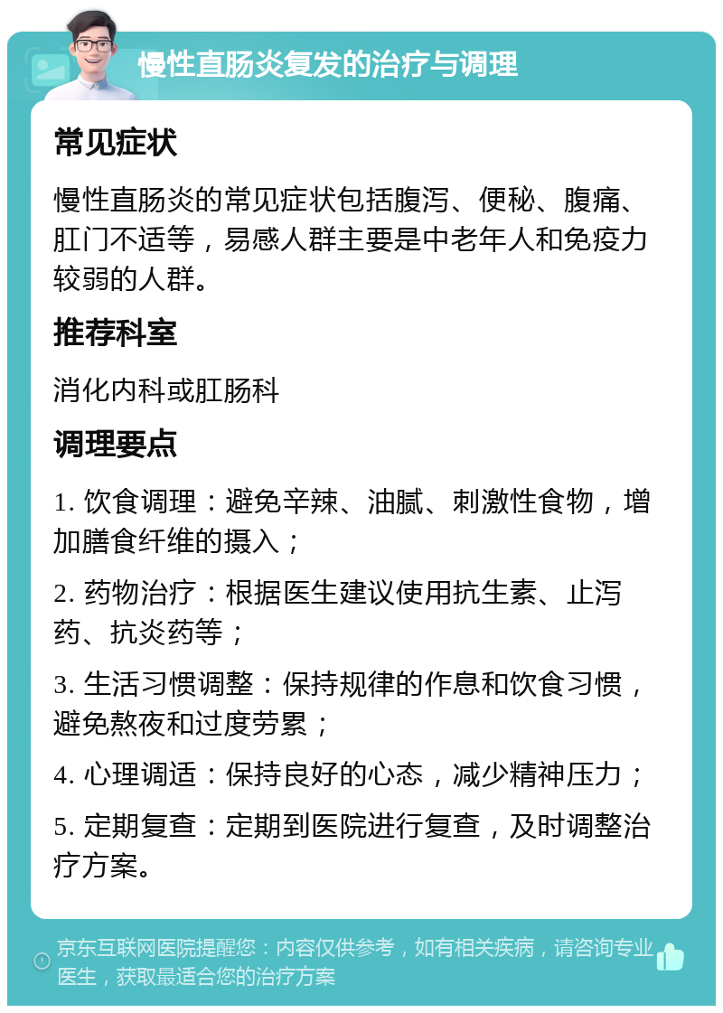 慢性直肠炎复发的治疗与调理 常见症状 慢性直肠炎的常见症状包括腹泻、便秘、腹痛、肛门不适等，易感人群主要是中老年人和免疫力较弱的人群。 推荐科室 消化内科或肛肠科 调理要点 1. 饮食调理：避免辛辣、油腻、刺激性食物，增加膳食纤维的摄入； 2. 药物治疗：根据医生建议使用抗生素、止泻药、抗炎药等； 3. 生活习惯调整：保持规律的作息和饮食习惯，避免熬夜和过度劳累； 4. 心理调适：保持良好的心态，减少精神压力； 5. 定期复查：定期到医院进行复查，及时调整治疗方案。