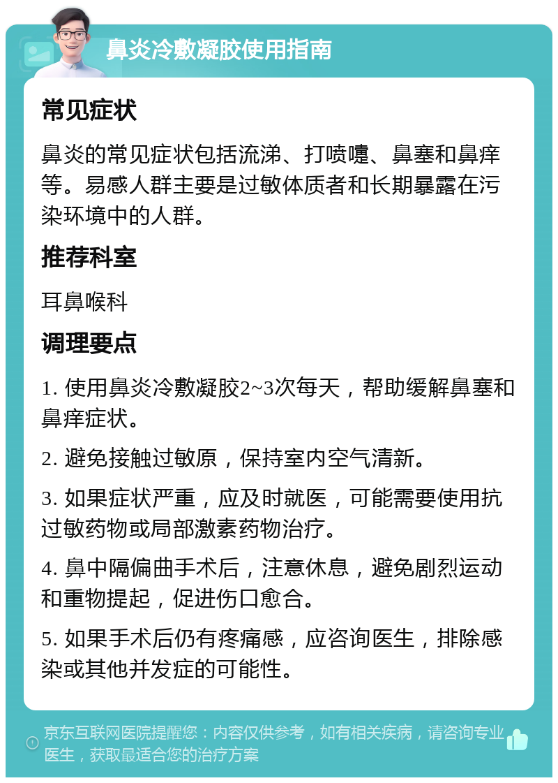 鼻炎冷敷凝胶使用指南 常见症状 鼻炎的常见症状包括流涕、打喷嚏、鼻塞和鼻痒等。易感人群主要是过敏体质者和长期暴露在污染环境中的人群。 推荐科室 耳鼻喉科 调理要点 1. 使用鼻炎冷敷凝胶2~3次每天，帮助缓解鼻塞和鼻痒症状。 2. 避免接触过敏原，保持室内空气清新。 3. 如果症状严重，应及时就医，可能需要使用抗过敏药物或局部激素药物治疗。 4. 鼻中隔偏曲手术后，注意休息，避免剧烈运动和重物提起，促进伤口愈合。 5. 如果手术后仍有疼痛感，应咨询医生，排除感染或其他并发症的可能性。