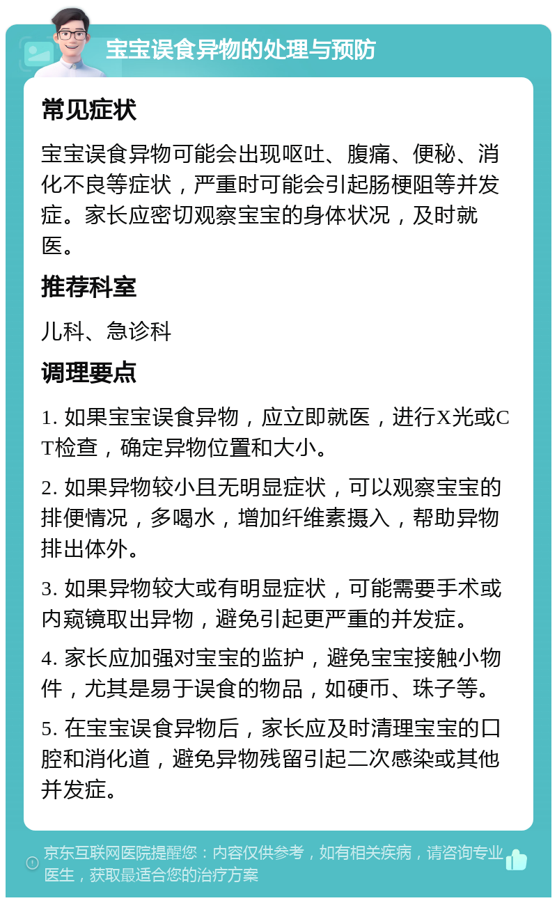 宝宝误食异物的处理与预防 常见症状 宝宝误食异物可能会出现呕吐、腹痛、便秘、消化不良等症状，严重时可能会引起肠梗阻等并发症。家长应密切观察宝宝的身体状况，及时就医。 推荐科室 儿科、急诊科 调理要点 1. 如果宝宝误食异物，应立即就医，进行X光或CT检查，确定异物位置和大小。 2. 如果异物较小且无明显症状，可以观察宝宝的排便情况，多喝水，增加纤维素摄入，帮助异物排出体外。 3. 如果异物较大或有明显症状，可能需要手术或内窥镜取出异物，避免引起更严重的并发症。 4. 家长应加强对宝宝的监护，避免宝宝接触小物件，尤其是易于误食的物品，如硬币、珠子等。 5. 在宝宝误食异物后，家长应及时清理宝宝的口腔和消化道，避免异物残留引起二次感染或其他并发症。