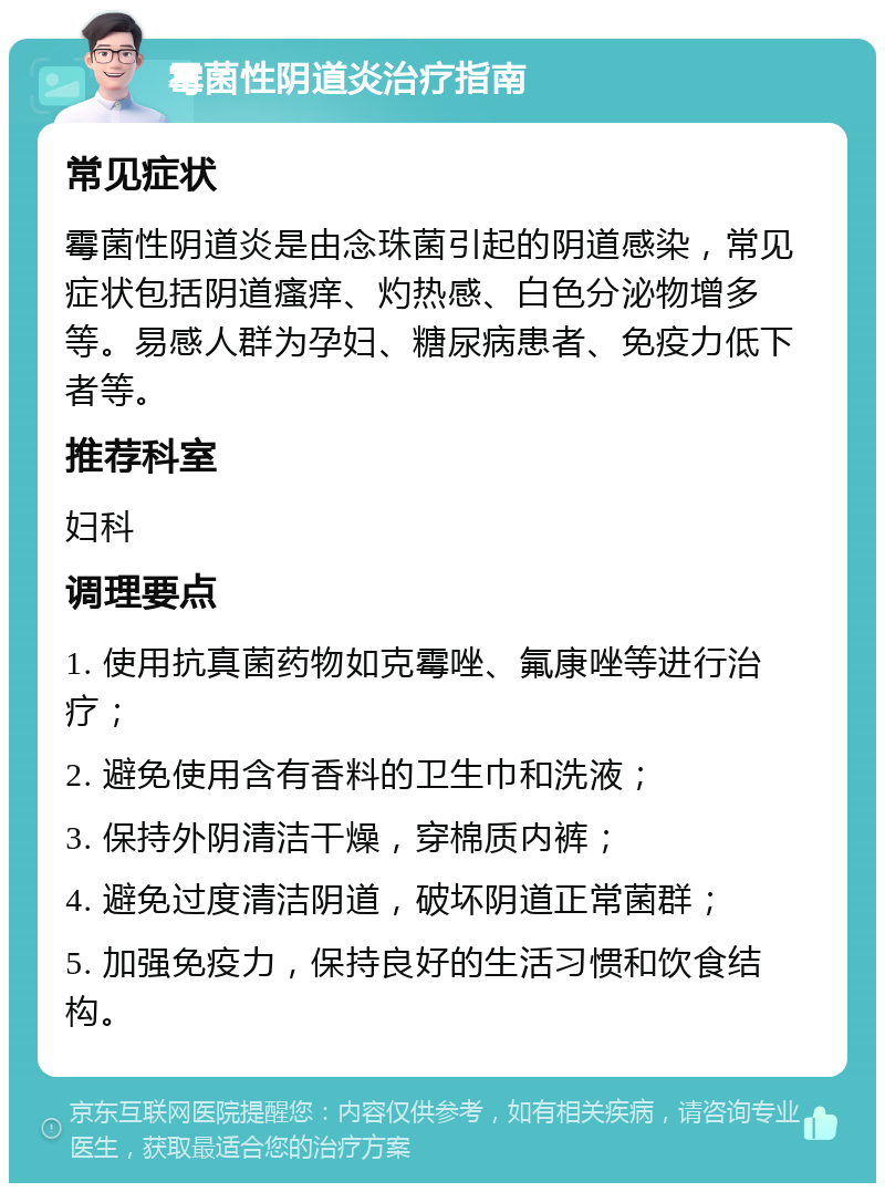 霉菌性阴道炎治疗指南 常见症状 霉菌性阴道炎是由念珠菌引起的阴道感染，常见症状包括阴道瘙痒、灼热感、白色分泌物增多等。易感人群为孕妇、糖尿病患者、免疫力低下者等。 推荐科室 妇科 调理要点 1. 使用抗真菌药物如克霉唑、氟康唑等进行治疗； 2. 避免使用含有香料的卫生巾和洗液； 3. 保持外阴清洁干燥，穿棉质内裤； 4. 避免过度清洁阴道，破坏阴道正常菌群； 5. 加强免疫力，保持良好的生活习惯和饮食结构。