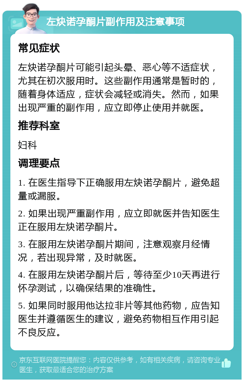 左炔诺孕酮片副作用及注意事项 常见症状 左炔诺孕酮片可能引起头晕、恶心等不适症状，尤其在初次服用时。这些副作用通常是暂时的，随着身体适应，症状会减轻或消失。然而，如果出现严重的副作用，应立即停止使用并就医。 推荐科室 妇科 调理要点 1. 在医生指导下正确服用左炔诺孕酮片，避免超量或漏服。 2. 如果出现严重副作用，应立即就医并告知医生正在服用左炔诺孕酮片。 3. 在服用左炔诺孕酮片期间，注意观察月经情况，若出现异常，及时就医。 4. 在服用左炔诺孕酮片后，等待至少10天再进行怀孕测试，以确保结果的准确性。 5. 如果同时服用他达拉非片等其他药物，应告知医生并遵循医生的建议，避免药物相互作用引起不良反应。