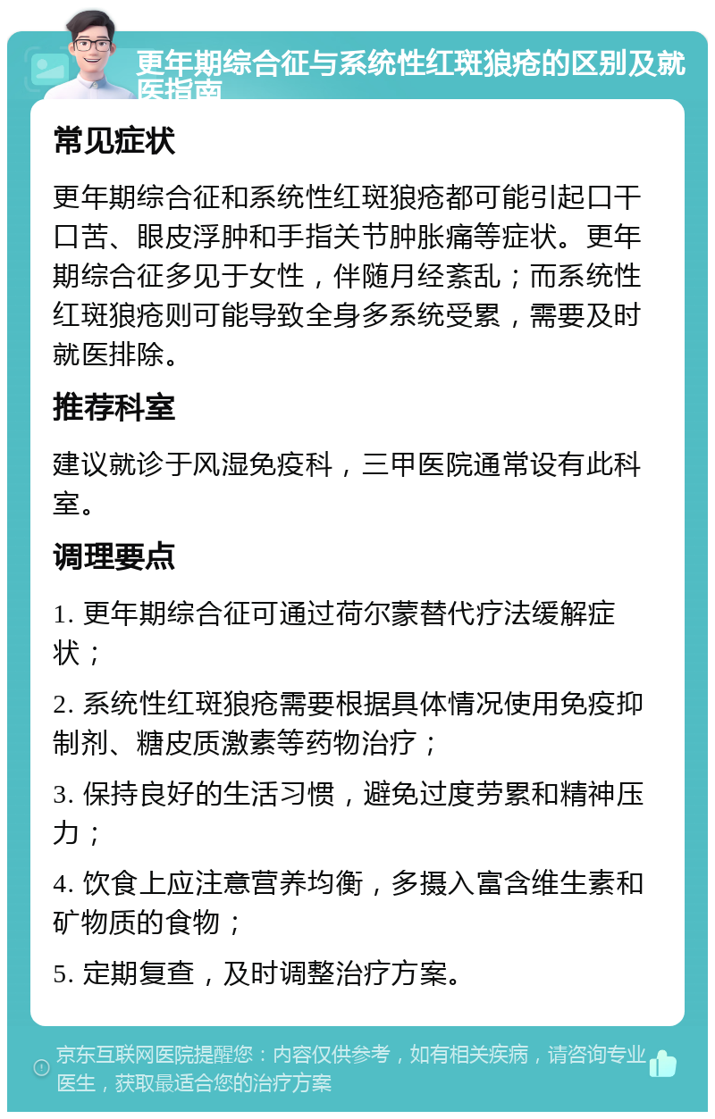 更年期综合征与系统性红斑狼疮的区别及就医指南 常见症状 更年期综合征和系统性红斑狼疮都可能引起口干口苦、眼皮浮肿和手指关节肿胀痛等症状。更年期综合征多见于女性，伴随月经紊乱；而系统性红斑狼疮则可能导致全身多系统受累，需要及时就医排除。 推荐科室 建议就诊于风湿免疫科，三甲医院通常设有此科室。 调理要点 1. 更年期综合征可通过荷尔蒙替代疗法缓解症状； 2. 系统性红斑狼疮需要根据具体情况使用免疫抑制剂、糖皮质激素等药物治疗； 3. 保持良好的生活习惯，避免过度劳累和精神压力； 4. 饮食上应注意营养均衡，多摄入富含维生素和矿物质的食物； 5. 定期复查，及时调整治疗方案。